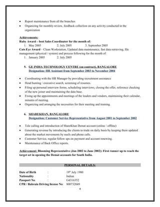 • Report maintenance from all the branches
• Organizing for monthly review, feedback collection on any activity conducted in the
organization
Achievements:
Ruby Award – best Sales Coordinator for the month of:
1. May 2005 2. July 2005 3. September 2005
Cats Eye Award – Clean Workstation, Updated data maintenance, fast data retrieving, file
management (physical / system) and process following for the month of:
1. January 2005 2. July 2005
5. GE INDIA TECHNOLOGY CENTRE (on contract), BANGALORE
Designation: HR Assistant from September 2003 to November 2004
• Coordinating with the HR Manager by providing recruitment assistance
• Head hunting / executive search, screening of resumes.
• Filing up personal interview forms, scheduling interviews, closing the offer, reference checking
of the new joiner and maintaining the data base.
• Fixing up the appointments and meetings of the leaders and vendors, maintaining their calendar,
minutes of meeting.
• Organizing and arranging the necessities for their meeting and training.
6. SHAREKHAN, BANGALORE
Designation: Customer Service Representative from August 2001 to September 2002
• Tele calling and introduction of ShareKhan Demat account (online / offline)
• Generating revenue by introducing the clients to trade on daily basis by keeping them updated
about the market movements by mails and phone calls.
• Customer Service, regular follow ups on payment and account renewing.
• Maintenance of Back Office reports.
Achievement: Blooming Representative (Jan 2002 to June 2002): First runner up to reach the
target set in opening the Demat accounts for South India.
PERSONAL DETAILS:
Date of Birth : 19th
July 1980
Nationality : Indian
Passport No. : G4316352
CPR / Bahrain Driving license No: 800732049
4
 