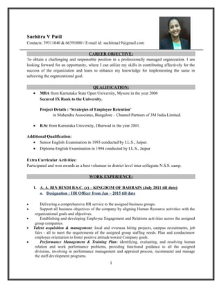 Suchitra V Patil
Contacts: 39311040 & 66391880 / E-mail id: suchitraa19@gmail.com
CAREER OBJECTIVE:
To obtain a challenging and responsible position in a professionally managed organization. I am
looking forward for an opportunity, where I can utilize my skills in contributing effectively for the
success of the organization and learn to enhance my knowledge for implementing the same in
achieving the organizational goal.
QUALIFICATION:
• MBA from Karnataka State Open University, Mysore in the year 2006
Secured IX Rank to the University.
Project Details : ‘Strategies of Employee Retention’
in Mahendra Associates, Bangalore – Channel Partners of 3M India Limited.
• B.Sc from Karnataka University, Dharwad in the year 2001.
Additional Qualification:
• Senior English Examination in 1993 conducted by I.L.S., Jaipur.
• Diploma English Examination in 1994 conducted by I.L.S., Jaipur
Extra Curricular Activities:
Participated and won awards as a best volunteer in district level inter collegiate N.S.S. camp.
WORK EXPERIENCE:
1. A. A. BIN HINDI B.S.C. (c) – KINGDOM OF BAHRAIN (July 2011 till date)
a. Designation : HR Officer from Jan – 2015 till date
• Delivering a comprehensive HR service to the assigned business groups.
• Support all business objectives of the company by aligning Human Resource activities with the
organizational goals and objectives.
• Establishing and developing Employee Engagement and Relations activities across the assigned
group companies.
• Talent acquisition & management: local and overseas hiring projects, campus recruitments, job
fairs - all to meet the requirements of the assigned group staffing needs. Plan and conductsnew
employee orientation to foster positive attitude toward Company goals.
• Performance Management & Training Plan: identifying, evaluating, and resolving human
relation and work performance problems, providing functional guidance to all the assigned
divisions, involving in performance management and appraisal process, recommend and manage
the staff development programs.
1
 
