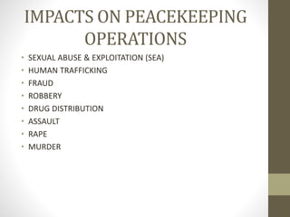 IMPACTS ON PEACEKEEPING
OPERATIONS
• SEXUAL ABUSE & EXPLOITATION (SEA)
• HUMAN TRAFFICKING
• FRAUD
• ROBBERY
• DRUG DISTRIBUTION
• ASSAULT
• RAPE
• MURDER
 