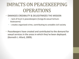 IMPACTS ON PEACEKEEPING
OPERATIONS
• DAMAGES CREDIBILITY & DELEGITIMIZES THE MISSION
• - lack of trust in peacekeepers (Congo & sexual torture:
Autesserre)
• - creates organized crime, contributing to unstable civil society
• Peacekeepers have created and contributed to the demand for
sexual services in the areas in which they’ve been deployed.
(Kenneth J. Allard, 2009).
 