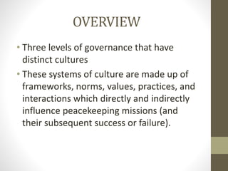 OVERVIEW
• Three levels of governance that have
distinct cultures
• These systems of culture are made up of
frameworks, norms, values, practices, and
interactions which directly and indirectly
influence peacekeeping missions (and
their subsequent success or failure).
 