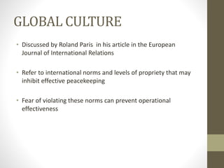 GLOBAL CULTURE
• Discussed by Roland Paris in his article in the European
Journal of International Relations
• Refer to international norms and levels of propriety that may
inhibit effective peacekeeping
• Fear of violating these norms can prevent operational
effectiveness
 