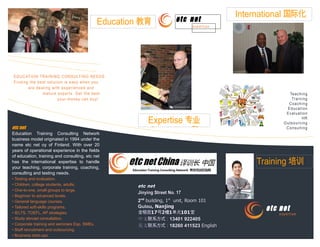 EDUCATION TRAINING CONSULTING NEEDS
Finding the best solution is easy when you
are dealing with experienced and
mature experts. Get the best
your money can buy!
etc netetc net
Jinying Street No. 17Jinying Street No. 17
22ndnd
building,building, 11stst
unit, Room 101unit, Room 101
GulouGulou, Nanjing, Nanjing
金银街金银街1717号号22幢幢11单元单元101101室室
中文中文联系方式：联系方式：13401 92240513401 922405
英文英文联系方式：联系方式：18260 41152318260 411523 EnglishEnglish
etc net
expertise
Teaching
Training
Coaching
Education
Evaluation
HR
Outsourcing
Consulting
International 国际化
Expertise 专业
Consulting 和
Education 教育
Training 培训
expertise
etc net
etc net
Education Training Consulting Network
business model originated in 1994 under the
name etc net oy of Finland. With over 20
years of operational experience in the fields
of education, training and consulting, etc net
has the international expertise to handle
your teaching, corporate training, coaching,
consulting and testing needs.
• Testing and evaluation.
• Children, college students, adults.
• One-to-one, small groups to large.
• Beginner to advanced levels.
• General language courses.
• Tailored soft-skills programs.
• IELTS, TOEFL, AP strategies.
• Study abroad consultation.
• Corporate training and seminars Esp. SMEs.
• Staff recruitment and outsourcing.
• Business start-ups.
 