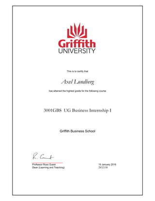This is to certify that
Axel Lundberg
has attained the highest grade for the following course
3001GBS UG Business Internship I
_______________________
Professor Ross Guest 15 January 2016
Dean (Learning and Teaching) 2832130
Griffith Business School
 