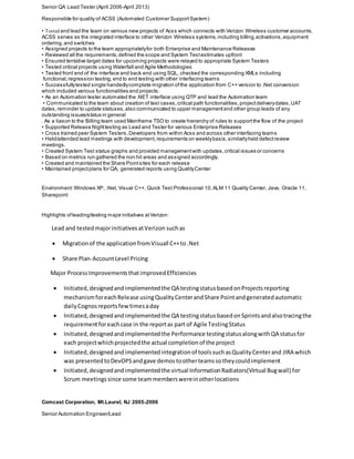 Environment:Windows XP, .Net, Visual C++, Quick Test Professional 10,ALM 11 Quality Center, Java, Oracle 11,
Sharepoint
Highlights ofleading/testing major initiatives atVerizon:
Lead and testedmajorinitiativesatVerizon suchas
 Migrationof the application fromVisuall C++to .Net
 Share Plan-AccountLevel Pricing
Major ProcessImprovementsthatimprovedEfficiencies
 Initiated,designedandimplementedthe QA testingstatusbasedonProjectsreporting
mechanismforeachRelease usingQualityCenterandShare Pointandgeneratedautomatic
dailyCognosreportsfewtimesaday
 Initiated,designedandimplementedthe QA testingstatusbasedonSprintsandalsotracingthe
requirementforeachcase in the reportas part of Agile TestingStatus
 Initiated,designedandimplementedthe Performance testingstatusalongwithQA statusfor
each projectwhichprojectedthe actual completionof the project
 Initiated,designedandimplementedintegrationof toolssuchasQualityCenterand JIRA which
was presentedtoDevOPSandgave demostootherteamssotheycouldimplement
 Initiated,designedandimplementedthe virtual InformationRadiators(Virtual Bugwall) for
Scrum meetingssince some teammemberswereinotherlocations
Comcast Corporation, Mt.Laurel, NJ 2005-2006
Senior Automation Engineer/Lead
Senior QA Lead Tester (April 2006-April 2013)
Responsible for quality of ACSS (Automated Customer SupportSystem)
• Tested and lead the team on various new projects of Acss which connects with Verizon Wireless customer accounts.
ACSS serves as the integrated interface to other Verizon Wireless systems,including billing,activations,equipment
ordering,and switches
• Assigned projects to the team appropriatelyfor both Enterprise and Maintenance Releases
• Reviewed all the requirements,defined the scope and System Testestimates upfront
• Ensured tentative target dates for upcoming projects were relayed to appropriate System Testers
• Tested critical projects using Waterfall and Agile Methodologies
• Tested front end of the interface and back end using SQL, checked the corresponding XMLs including
functional,regression testing,end to end testing with other interfacing teams
• Successfullytested single handedlycomplete migration ofthe application from C++ version to .Net conversion
which included various functionalities and projects.
• As an Automation tester automated the .NET interface using QTP and lead the Automation team
• Communicated to the team about creation of test cases,critical path functionalities,projectdeliverydates,UAT
dates,reminder to update statuses,also communicated to upper managementand other group leads of any
outstanding issues/status in general
. As a liason to the Billing team used Mainframe TSO to create hierarchy of rules to supportthe flow of the project
• Supported Release Nighttesting as Lead and Tester for various Enterprise Releases
• Cross trained peer System Testers,Developers from within Acss and across other interfacing teams
• Held/attended lead meetings with development,requirements on weeklybasis,similarlyheld defectreview
meetings.
• Created System Test status graphs and provided managementwith updates,critical issues or concerns
• Based on metrics run gathered the non hit areas and assigned accordingly.
• Created and maintained the Share Pointsites for each release
• Maintained projectplans for QA, generated reports using QualityCenter
 