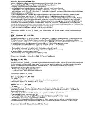 Telcordia, Piscataway,NJ 1999-2005
Senior Software Test/Automation Engineer/Environmental Support/ Team Lead
Responsible for quality of TransportElementActivation Manager Software.
• Installed,maintained and troubleshottestenvironment.
• Worked as a liaison between 2 teams,coordinating efforts for Inter-ProductTesting.
• Performed new feature testing,blackbox, whitebox, verification and regression testing.
• Automated test plans using Silk Testcreated for multiple vendor network elements in parallel with testing effort.Also
tested web-based gui using Silktest.
• Generated testplan from business requirements,which included traceablitymatrixof the testcases along with
mapped requirements.Held meetings for testplan inspections.Developed scripts for automation testing.
Documented testresults to be reviewed by test teams.Attended weekly meetings and provided teststatus.Worked
with developers to ensure defects in system were corrected.Created modification requests (MRs) and assigned
severity levels to them.Reviewed end-user and use-case documentto ensure proper contentaccording to software
operations.Coordinated testactivities for new features introduced in software.Developed a setof regression test
cases.Gave demos/presentations to clients for the new features.Performed final regression testafter final build.Was
a major contributor during customer release notes revision sessions.
• Used VPN client/Citrix Server to access the applications remotely.
Environment:Windows NT/2000/XP, Silktest, Unix, Powerbuilder,Java, Oracle 9i, MVS, Adobe Framemaker,VPN,
Citrix
AT&T, Middletown, NJ 1998 - 1999
QA Tester
Worked on projects such as TEAMS and MTS. TEAMS(Traffic Engineering and ManagementSystem) supports the
ATM(Asynchronous Transfer Mode) network based on Cascade CBX500 switches.Teams produced backbone
reports for internal customers on a weekly and monthlybasis.MTS (Master Topology Server) provided current source
of topology information for AT&T Operation Support Systems thatsupportAT&T ATM Service.
• Created and reviewed the system and regression testplans for both Teams and MTS
• Executed the test cases,testing the reports like switch,trunk and network
• Constantlymonitored hourlyfiles for topology information and traffic measurements
• Tested backend and a gui based frontend
• Automated test plans using WinRunner and TestDirector
Environment:Solaris 2.5.1,Unix,Informix 7.24, WinRunner,TestDirector
AIG, New York, NY 1998
QA Tester
Worked on a project called GPL(Group Personal Lines Insurance).GPL involved offering personal insurance policies
for Homeowners and Automobile to a group of employees in any company.Involved in analyzing and mapping the
data in accordance with the ISO(Insurance Services Offices). Files contained information for the check
disbursements for claims and premium refunds.
• Analyzed and mapped the data (backend)
• Created testplans,testconditions and testscript
Environment:Windows 98,Oracle
Bank of Japan, New York, NY 1998
QA Analyst
Involved in an Y2K project for a brokerage and investmentbanking application.
Environment:Windows 98,MS Excel, Visual Studio
IBM/GS, Piscataway, NJ 1998
QA Tester
Worked on DTM(Data TransportManager) system used to transfer ledger files.DTM is a system designed to
facilitate the General Ledger (G/L) feeder processes as Business Units migrate from currentG/Ls to distributed
Business UnitLedgers.
• Created testschedule from start,test plans,use cases,testconditions and testscript
• Executed system test,approved node test
• Automated front end testing using SQA Robotand back end testing using UnixShell scripts
• Also held regular meetings on updates and schedules
• Involved in Y2K: analyzed both front and backend for dates,created matrices with the screen (front end) and
function names (backend) and date references,created testschedule,plans,testconditions and testscripts
Environment:Unix, MVS, Sybase, Windows 95,SQA Robot
 