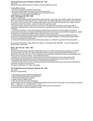 AT&T, Morristown, NJ 1996 - 1998
Programmer/QATester
Worked on RESTM (Residential Telemarketing) system which is a very large multi- platform system.The orders are
taken across all ofthe USA, 24 hours a day, 7 days a week. The system operated in on-line and in batch mode.On-
line system is being used byAT&T representatives to take orders.The orders are also taken by a large number of
authorized vendors, those orders come to the system through batch mode.
• Features included:Huge volume ofdata, very quick turn around time for modification and changes,lots of
downstream feeds with a very rigid time commitments,complicated and strictbusiness rules such as Third Party
verification.
• Performed the analysis,coding and debugging.Created stored procedures,functions,triggers and views to
implementbusiness rules and maintain data integrity.Designed a menu based user interface for navigation to update
the database.Used Developer/2000 to design reports for use at various levels.
• Carried outQA Analysis and Testing,which included Unittesting,Regression Testing and Backend Testing.
Entered and tracked trouble tickets until each problem was resolved.Created and maintained testdata and test
environment. Checked the walkthroughs.
• Carried outProduction Supportwhich meantcarrying beeper on a rotation to supportthe 24 hour production.
Environment:Windows NT, UNIX, WinRunner,Oracle 7.3, Developer 2000,VAX-VMS, C, Script, Powerbuilder,
ReportWriter, Lotus Notes
Nynex, New York, NY 1995 - 1996
QA Tester
Worked on Windows based application called 'S&N'which runs on OS/2 environmentusing cleavers and TCP/IP
connection to the host.The main responsibilitywas to test the various builds for the default flow status of the
application and the OLP (On-Line Provisioning) status ofthe application.Defaultflows were used to establish:New
Service, DisconnectService,Move, Suspend/Restore Service.
• Analyzed and understood system requirements and planned the testbased on those requirements.Was
responsible for the approval of plans by the clients and users and created the test cases based on those.
• Created testdata and test environmentand scheduled the testexecutions.
• Executed the test carried out error reporting and tracking. Controlled the production environmentby allowing only
the tested modules to be copied down.
Environment:Windows 3.11,OS/2, Lotus Notes
The Prudential Insurance Company, Roseland, NJ 1995
QA Tester
Worked on Access Ability
1. Unit testing (a single module functionality) plans
2. String testing (few relevant functionality) plans
3. Stress testing (Negative testing) plan
4. System testing (in totality) plans
5. SQL Scripts to test the backend database.
Each of the test scenarios were documented with expected results and the severity level in case of failure e.g.severity
level '1' = fatal error, '2' = Conditon and '3' = minor
The test execution schedules were prepared along with the sequence ofoperation
Environment: OS/2 as clientand AS/400 as server
The Prudential Insurance Company, Roseland, NJ 1995
QA Tester
Worked on Access Ability which ran on OS/2 as clientand AS/400 as server.
Testing Methodologies:
• The Analyst prepared the system requirements
• QA group and Developers received a copy of the requirements
• Testplans and testcases were developed based on the requirements
• The test plan included details ofthe following:
 