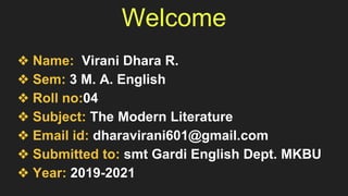 Welcome
❖ Name: Virani Dhara R.
❖ Sem: 3 M. A. English
❖ Roll no:04
❖ Subject: The Modern Literature
❖ Email id: dharavirani601@gmail.com
❖ Submitted to: smt Gardi English Dept. MKBU
❖ Year: 2019-2021
 