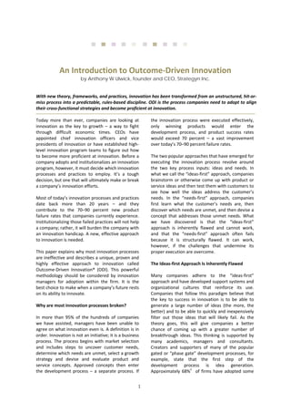 1 
      
 
With new theory, frameworks, and practices, innovation has been transformed from an unstructured, hit‐or‐
miss process into a predictable, rules‐based discipline. ODI is the process companies need to adopt to align 
their cross‐functional strategies and become proficient at innovation. 
 
Today  more  than  ever,  companies  are  looking  at 
innovation  as  the  key  to  growth  –  a  way  to  fight 
through  difficult  economic  times.  CEOs  have 
appointed  chief  innovation  officers  and  vice 
presidents of innovation or have established high‐
level innovation program teams to figure out how 
to become more proficient at innovation. Before a 
company adopts and institutionalizes an innovation 
program, however, it must decide which innovation 
processes  and  practices  to  employ.  It’s  a  tough 
decision, but one that will ultimately make or break 
a company’s innovation efforts. 
Most of today’s innovation processes and practices 
date  back  more  than  20  years  –  and  they 
contribute  to  the  70–90  percent  new  product 
failure  rates  that  companies  currently  experience. 
Institutionalizing those failed practices will not help 
a company; rather, it will burden the company with 
an innovation handicap. A new, effective approach 
to innovation is needed. 
This paper explains why most innovation processes 
are ineffective and describes a unique, proven and 
highly  effective  approach  to  innovation  called 
Outcome‐Driven  Innovation®  (ODI).  This  powerful 
methodology  should  be  considered  by  innovation 
managers  for  adoption  within  the  firm.  It  is  the 
best choice to make when a company’s future rests 
on its ability to innovate. 
Why are most innovation processes broken? 
In  more  than  95%  of  the  hundreds  of  companies 
we  have  assisted,  managers  have  been  unable  to 
agree on what innovation even is. A definition is in 
order. Innovation is not an initiative; it is a business 
process. The process begins with market selection 
and  includes  steps  to  uncover  customer  needs, 
determine which needs are unmet, select a growth 
strategy  and  devise  and  evaluate  product  and 
service  concepts.  Approved  concepts  then  enter 
the  development  process  –  a  separate  process.  If 
the  innovation  process  were  executed  effectively, 
only  winning  products  would  enter  the 
development  process,  and  product  success  rates 
would  exceed  70  percent  –  a  vast  improvement 
over today’s 70–90 percent failure rates. 
The two popular approaches that have emerged for 
executing  the  innovation  process  revolve  around 
the  two  key  process  inputs:  ideas  and  needs.  In 
what we call the “ideas‐first” approach, companies 
brainstorm or otherwise come up with product or 
service ideas and then test them with customers to 
see  how  well  the  ideas  address  the  customer’s 
needs.  In  the  “needs‐first”  approach,  companies 
first  learn  what  the  customer’s  needs  are,  then 
discover which needs are unmet, and then devise a 
concept that addresses those unmet needs. What 
we  have  discovered  is  that  the  “ideas‐first” 
approach  is  inherently  flawed  and  cannot  work, 
and  that  the  “needs‐first”  approach  often  fails 
because  it  is  structurally  flawed.  It  can  work, 
however,  if  the  challenges  that  undermine  its 
proper execution are overcome.  
The Ideas‐first Approach Is Inherently Flawed 
Many  companies  adhere  to  the  “ideas‐first” 
approach and have developed support systems and 
organizational  cultures  that  reinforce  its  use. 
Companies  that  follow  this  paradigm  believe  that 
the  key  to  success  in  innovation  is  to  be  able  to 
generate  a  large  number  of  ideas  (the  more,  the 
better) and to be able to quickly and inexpensively 
filter  out  those  ideas  that  will  likely  fail.  As  the 
theory  goes,  this  will  give  companies  a  better 
chance  of  coming  up  with  a  greater  number  of 
breakthrough  ideas.  This  thinking  is  supported  by 
many  academics,  managers  and  consultants. 
Creators  and  supporters  of  many  of  the  popular 
gated or “phase gate” development processes, for 
example,  state  that  the  first  step  of  the 
development  process  is  idea  generation. 
Approximately 68%1
  of firms have adopted some 
An Introduction to Outcome‐Driven Innovation 
by Anthony W Ulwick, founder and CEO, Strategyn Inc.
 
