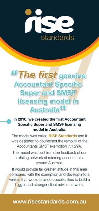 //In 2010, we created the first Accountant
Specific Super and SMSF licensing
model in Australia.
The model was called RISE Standards and it
was designed to counteract the removal of the
Accountants SMSF exemption 7.1.29A.
The model was built from the feedback of our
existing network of referring accountants
around Australia.
It would provide far greater latitude in this area
compared with the exemption and develop into a
vehicle that would provide opportunities to build a
bigger and stronger client advice network.
“The first genuine
Accountant Specific
Super and SMSF
licensing model in
Australia
”
www.risestandards.com.au
//
 