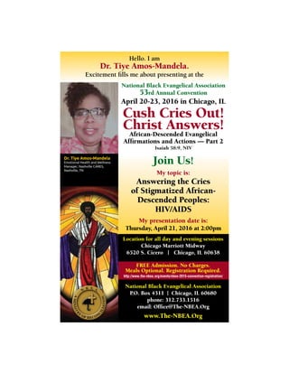 National Black Evangelical Association
53rd Annual Convention
April 20-23, 2016 in Chicago, IL
Cush Cries Out!
Christ Answers!African-Descended Evangelical
Afﬁrmations and Actions — Part 2
Isaiah 58:9, NIV
Location for all day and evening sessions
Chicago Marriott Midway
6520 S. Cicero | Chicago, IL 60638
FREE Admission. No Charges.
Meals Optional. Registration Required.
http://www.the-nbea.org/events/nbea-2015-convention-registration/
National Black Evangelical Association
P.O. Box 4311 | Chicago, IL 60680
phone: 312.733.1516
email: Ofﬁce@The-NBEA.Org
www.The-NBEA.Org
Join Us!
My topic is:
Answering the Cries
of Stigmatized African-
Descended Peoples:
HIV/AIDS
My presentation date is:
Thursday, April 21, 2016 at 2:00pm
Dr. Tiye Amos-Mandela
Emotional Health and Wellness
Manager, Nashville CARES,
Nashville, TN
Hello. I am
Dr. Tiye Amos-Mandela.
Excitement ﬁlls me about presenting at the
 
