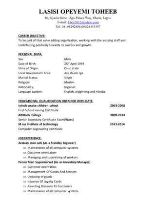 LASISI OPEYEMI TOHEEB
16, Sijuola Street, Ago Palace Way, Okota, Lagos.
E-mail: t.boy2012@yahoo.com
Tel: 08101292886,08028449397
CAREER OBJECTIVE:
To be part of that value adding organization, working with the existing staff and
contributing positively towards its success and growth.
PERSONAL DATA:
Sex: Male
Date of Birth: 25th
April 1994
State of Origin: Osun state
Local Government Area: Aye daade lga
Marital Status: Single
Religion: Muslim
Nationality: Nigerian
Language spoken: English, pidgin eng and Yoruba.
EDUCATIONAL QUALIFICATION OBTAINED WITH DATE:
Iyinola praise children school 2003-2008
First School leaving Certificate
Altittude College 2008-2014
Senior Secondary Certificate Exam(Waec)
M sys institute of technology 2013-2014
Computer engineering certificate
JOB EXPERIENCE:
Arabian man cafe (As a Standby Engineer)
 Maintenance of all computer systems
 Customer orientation
 Managing and supervising of workers.
Penny Mart Supermarket (As an Inventory Manager)
 Customer orientation
 Management Of Goods And Services
 Updating of goods
 Issuance Of Loyalty Cards
 Awarding Discount To Customers
 Maintenance of all computer systems
 