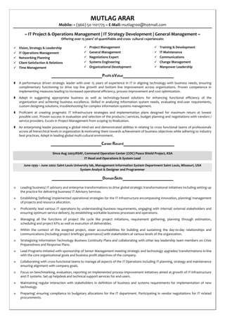 MUTLAG ARAR
Mobile: + (966) 50 1101775 ~ E-Mail: mutlag100@hotmail.com
~ IT Project & Operations Management | IT Strategy Development | General Management ~
Offering over 15 years’ of quantifiable and cross- cultural experiencein:
 Vision, Strategy & Leadership
 IT Operations Management
 Networking Planning
 Client Satisfaction & Relations
 Time Management
 Project Management
 General Management
 Negotiations Expert
 Systems Engineering
 Organizational Development
 Training & Development
 IT Maintenance
 Communications
 Change Management
 Manpower Leadership
___________________Profit &Value___________________
 A performance driven strategic leader with over 15 years of experience in IT in aligning technology with business needs, ensuring
complimentary functioning to drive top line growth and bottom line improvement across organizations. Proven competence in
implementing measures leading to increased operational efficiency, process improvement and cost optimization.
 Adept in suggesting appropriate business as well as technology-based solutions for enhancing functional efficiency of the
organization and achieving business excellence. Skilled in analyzing information system needs, evaluating end-user requirements,
custom designing solutions, troubleshooting for complex information systems management.
 Proficient at creating pragmatic IT infrastructure strategies and implementation plans designed for maximum return at lowest
possible cost. Proven success in evaluation and selection of the products / services, budget planning and negotiations with vendors /
service providers. Excels in Project Management from scoping to finalization.
 An enterprising leader possessing a global mind-set and demonstrated abilities in relating to cross functional teams of professionals
across all hierarchical levels in organization & motivating them towards achievement of business objectives while adhering to industry
best practices. Adept in leading global multi-cultural environment.
___________________Career Record___________________
Since Aug 2003:RSAF, Command Operation Center (COC) Peace Shield Project, KSA
IT Head and Operations & System Lead
June 1999 – June 2002: Saint Louis University lab, Management Information System Department Saint Louis, Missouri, USA
System Analyst & Designer and Programmer
___________________DomainSkills___________________
» Leading business/ IT advisory and enterprise transformations to drive global strategic transformational initiatives including setting up
the practice for delivering business/ IT Advisory Services.
» Establishing Defining/ implemented operational strategies for the IT Infrastructure encompassing innovation, planning/ management
of projects and resource allocation.
» Proficiently lead various IT operations by understanding business requirements, engaging with internal/ external stakeholders and
ensuring optimum service delivery, by establishing workable business processes and operations.
» Managing all the functions of project life cycle like project initiations, requirement gathering, planning through estimation,
scheduling and project KPIs as well as execution of deliverables.
» Within the context of the assigned project, steer accountabilities for building and sustaining the day-to-day relationships and
communications (including project briefings/ governance) with stakeholders at various levels of the organization.
» Strategizing Information Technology Business Continuity Plans and collaborating with other key leadership team members on Crisis
Preparedness and Response Plans.
» Lead Programs initiated with sponsorship of Senior Management meeting strategic and technology upgrades/ transformations in-line
with the core organizational goals and business profit objectives of the company.
» Collaborating with cross-functional teams to manage all aspects of the IT Operations including IT planning, strategy and maintenance
ensuring alignment with company goals.
» Focus on benchmarking, evaluation, reporting on implemented process improvement initiatives aimed at growth of IT infrastructure
and IT systems. Set up helpdesk and technical support services for end-users.
» Maintaining regular interaction with stakeholders in definition of business and systems requirements for implementation of new
technology.
» Preparing/ ensuring compliance to budgetary allocations for the IT department. Participating in vendor negotiations for IT related
procurements.
 