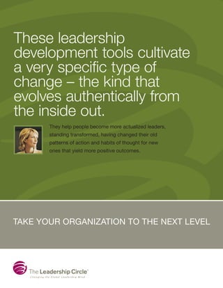 These leadership
development tools cultivate
a very specific type of
change – the kind that
evolves authentically from
the inside out.
Take your organization to the next level
They help people become more actualized leaders,
standing transformed, having changed their old
patterns of action and habits of thought for new
ones that yield more positive outcomes.
 