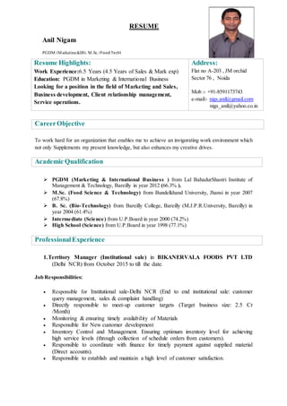 Resume Highlights:
Work Experience:6.5 Years (4.5 Years of Sales & Mark exp)
Education: PGDM in Marketing & International Business
Looking for a position in the field of Marketing and Sales,
Business development, Client relationship management,
Service operations.
Address:
Flat no A-203 , JM orchid
Sector 76 , Noida
Mob :- +91-8591173743
e-mail:- nigs.anil@gmail.com
nigs_anil@yahoo.co.in
CareerObjective
To work hard for an organization that enables me to achieve an invigorating work environment which
not only Supplements my present knowledge, but also enhances my creative drives.
Academic Qualification
 PGDM (Marketing & International Business ) from Lal BahadurShastri Institute of
Management & Technology, Bareilly in year 2012 (66.3% ).
 M.Sc. (Food Science & Technology) from Bundelkhand University, Jhansi in year 2007
(67.8%)
 B. Sc. (Bio-Technology) from Bareilly College, Bareilly (M.J.P.R.University, Bareilly) in
year 2004 (61.4%)
 Intermediate (Science) from U.P.Board in year 2000 (74.2%)
 High School (Science) from U.P.Board in year 1998 (77.1%)
ProfessionalExperience
1.Territory Manager (Institutional sale) in BIKANERVALA FOODS PVT LTD
(Delhi NCR) from October 2015 to till the date.
Job Responsibilities:
 Responsible for Institutional sale-Delhi NCR (End to end institutional sale: customer
query management, sales & complaint handling)
 Directly responsible to meet-up customer targets (Target business size: 2.5 Cr
/Month)
 Monitoring & ensuring timely availability of Materials
 Responsible for New customer development
 Inventory Control and Management. Ensuring optimum inventory level for achieving
high service levels (through collection of schedule orders from customers).
 Responsible to coordinate with finance for timely payment against supplied material
(Direct accounts).
 Responsible to establish and maintain a high level of customer satisfaction.
RESUME
Anil Nigam
PGDM (Marketing&IB), M.Sc. (Food Tech)
 