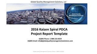 Global Quality Management Solutions, LLC
2016 Kaizen Spiral PDCA
Project Report Template
GQMS Phone: 1-888-216-8324
GQMS Email: info@globalqualitymanagementsolutions.com
Global Quality Management Solutions Phone: 1-888-216-8324
 