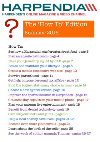 The ‘How To’ Edition
Summer 2016
?How To:
See how a Harpenden chef creates great food -page 3
Plan an ensuite bathroom- page 4
Have your jewellery styled by CAD -page 7
Retire and maintain your lifestyle - page 8
Create a mobile responsive web site - page 10
Survive parenthood - page 11
Get help on your personal tax affairs - page 12
Find the biggest stationary choice in town - page 14
Choose a new hybrid vehicle -page 15
Improve the sports facilities in Harpenden - page 16
Get same day repairs on your mobile phone - page 17
Plan your autumn live entertainment - page 18
Beneﬁt from dental technology- page 19
Care for your teeth and gums - page 20
Help a local charity save lives - pages 21-23
Become even more glamourous - page 24
Learn about the birth of the cello - page 25
See the work of author Amanda Thomas - pages 26-27
 