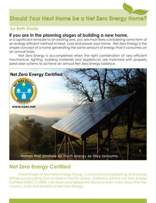 Should Your Next Home be a Net Zero Energy Home?Should Your Next Home be a Net Zero Energy Home?
by Beth Shady
If you are in the planning stages of building a new home,
or a signiﬁcant remodel to an existing one, you are most likely considering some form of
an energy efﬁcient method to heat, cool and power your home. Net Zero Energy is the
simple concept of a home generating the same amount of energy that it consumes on
an annual basis.
Net Zero Energy is accomplished when the right combination of very efﬁcient
mechanical, lighting, building materials and appliances are matched with properly
sized solar systems to achieve an annual Net Zero Energy balance.
David Knight of Monterey Energy Group, a mechanical engineering and energy
efﬁciency-consulting ﬁrm located in Paciﬁc Grove, California started net Zero Energy
Certiﬁed (NZEC) in 2009. I sat down and talked with David to learn more about the me-
chanics, costs and beneﬁts of Net Zero Energy.
Net Zero Energy Certiﬁed
1
 
