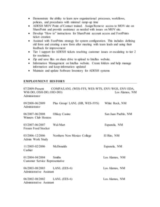  Demonstrate the ability to learn new organizational processes, workflows,
policies, and procedures with minimal ramp-up time
 ADESH MOV Point of Contact trained. Assign/Remove access to MOV site on
SharePoint and provide assistance as needed with issues on MOV site.
 Develop “How to” instructions for SharePoint account access and FootPrints
ticket creation
 Assisted with FootPrints strategy for system configuration. This includes defining
old form and creating a new form after meeting with team leads and using their
feedback for improvement
 Tier 1 support for ADESH tickets resolving customer issues or escalating to tier 2
for resolution.
 Zip and save files on share drive to upload to Intellus website.
 Information Management on Intellus website. Create folders and help manage
information and keep information updated
 Maintain and update Software Inventory for ADESH systems
EMPLOYMENT HISTORY
07/2009-Present COMPA/LANL (WES-FFS, WES-WTS, ENV-WGS, ENV-EDA,
WM-DO, OSH-DO, OIO-DO) Los Alamos, NM
Administrator
09/2008-06/2009 Plus Group/ LANL (HR, WES-FFS) White Rock, NM
Administrator
06/2007-06/2008 Ohkay Casino San Juan Pueblo, NM
Winners Club Hostess
03/2007-06/2007 Wal-Mart Espanola, NM
Frozen Food Stocker
03/2006-12/2006 Northern New Mexico College El Rito, NM
Admin Work Study
11/2005-02/2006 McDonalds Espanola, NM
Cashier
01/2004-04/2004 Smiths Los Alamos, NM
Customer Service Representative
06/2003-08/2003 LANL (EES-6) Los Alamos, NM
Administrative Assistant
06/2002-08/2002 LANL (EES-6) Los Alamos, NM
Administrative Assistant
 