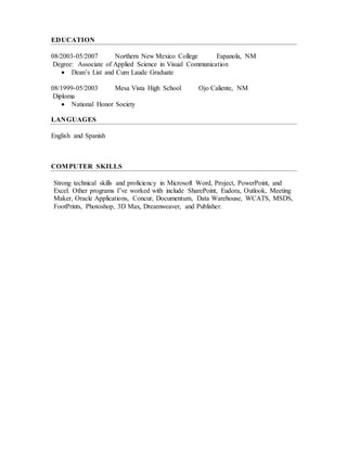 EDUCATION
08/2003-05/2007 Northern New Mexico College Espanola, NM
Degree: Associate of Applied Science in Visual Communication
 Dean’s List and Cum Laude Graduate
08/1999-05/2003 Mesa Vista High School Ojo Caliente, NM
Diploma
 National Honor Society
LANGUAGES
English and Spanish
COMPUTER SKILLS
Strong technical skills and proficiency in Microsoft Word, Project, PowerPoint, and
Excel. Other programs I’ve worked with include SharePoint, Eudora, Outlook, Meeting
Maker, Oracle Applications, Concur, Documentum, Data Warehouse, WCATS, MSDS,
FootPrints, Photoshop, 3D Max, Dreamweaver, and Publisher.
 