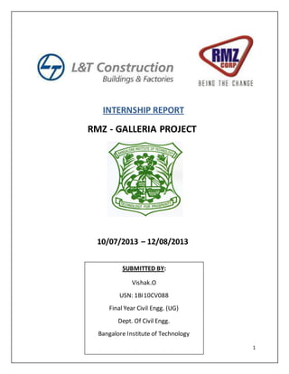 1
INTERNSHIP REPORT
RMZ - GALLERIA PROJECT
10/07/2013 – 12/08/2013
SUBMITTED BY:
Vishak.O
USN: 1BI10CV088
Final Year Civil Engg. (UG)
Dept. Of Civil Engg.
Bangalore Institute of Technology
 