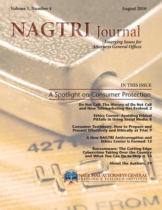 NAGTRI JournalNAGTRI Journal
Do Not Call: The History of Do Not Call
and How Telemarketing Has Evolved, 2
Ethics Corner: Avoiding Ethical
Pitfalls in Using Social Media, 8
Consumer Testimony: How to Prepare and
Present Effectively and Ethically at Trial, 9
A New NAGTRI Anticorruption and
Ethics Center is Formed, 12
Ransomware: The Cutting-Edge
Cybercrime Taking Over the Country
and What You Can Do to Stop It, 14
About the Authors, 19
IN THIS ISSUE
A Spotlight on Consumer Protection
Emerging Issues for
Attorneys General Offices
Volume 1, Number 4 August 2016
 
