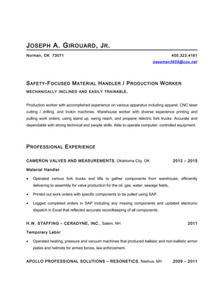 JOSEPH A. GIROUARD, JR.
Norman, OK 73071 405.323.4161
bassman3659@cox.net
SAFETY-FOCUSED MATERIAL HANDLER / PRODUCTION WORKER
MECHANICALLY INCLINED AND EASILY TRAINABLE.
Production worker with accomplished experience on various apparatus including apparel, CNC laser
cutting / drilling, and Inokin machines. Warehouse worker with diverse experience printing and
pulling work orders, using stand up, swing reach, and propane /electric fork trucks. Accurate and
dependable with strong technical and people skills. Able to operate computer- controlled equipment.
PROFESSIONAL EXPERIENCE
CAMERON VALVES AND MEASUREMENTS, Oklahoma City, OK 2012 – 2015
Material Handler
• Operated various fork trucks and lifts to gather components from warehouse, efficiently
delivering to assembly for valve production for the oil, gas, water, sewage fields.
• Printed out work orders with specific components to be pulled using SAP.
• Logged completed orders in SAP including any missing components and updated electronic
dispatch in Excel that reflected accurate recordkeeping of all components.
H.W. STAFFING – CERADYNE, INC., Salem, NH 2011
Temporary Labor
• Operated heating, pressure and vacuum machines that produced ballistic and non-ballistic armor
plates and helmets for armed forces, law enforcement.
APOLLO PROFESSIONAL SOLUTIONS – RESONETICS, Nashua, NH 2009 – 2011
 