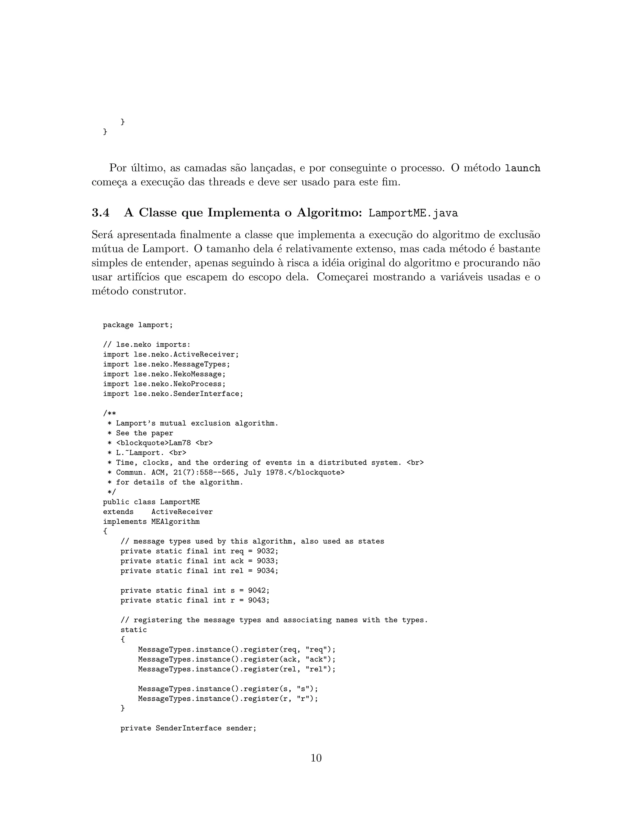}
}
Por ´ultimo, as camadas s˜ao lan¸cadas, e por conseguinte o processo. O m´etodo launch
come¸ca a execu¸c˜ao das threads e deve ser usado para este ﬁm.
3.4 A Classe que Implementa o Algoritmo: LamportME.java
Ser´a apresentada ﬁnalmente a classe que implementa a execu¸c˜ao do algoritmo de exclus˜ao
m´utua de Lamport. O tamanho dela ´e relativamente extenso, mas cada m´etodo ´e bastante
simples de entender, apenas seguindo `a risca a id´eia original do algoritmo e procurando n˜ao
usar artif´ıcios que escapem do escopo dela. Come¸carei mostrando a vari´aveis usadas e o
m´etodo construtor.
package lamport;
// lse.neko imports:
import lse.neko.ActiveReceiver;
import lse.neko.MessageTypes;
import lse.neko.NekoMessage;
import lse.neko.NekoProcess;
import lse.neko.SenderInterface;
/**
* Lamport’s mutual exclusion algorithm.
* See the paper
* <blockquote>Lam78 <br>
* L.~Lamport. <br>
* Time, clocks, and the ordering of events in a distributed system. <br>
* Commun. ACM, 21(7):558--565, July 1978.</blockquote>
* for details of the algorithm.
*/
public class LamportME
extends ActiveReceiver
implements MEAlgorithm
{
// message types used by this algorithm, also used as states
private static final int req = 9032;
private static final int ack = 9033;
private static final int rel = 9034;
private static final int s = 9042;
private static final int r = 9043;
// registering the message types and associating names with the types.
static
{
MessageTypes.instance().register(req, "req");
MessageTypes.instance().register(ack, "ack");
MessageTypes.instance().register(rel, "rel");
MessageTypes.instance().register(s, "s");
MessageTypes.instance().register(r, "r");
}
private SenderInterface sender;
10
 