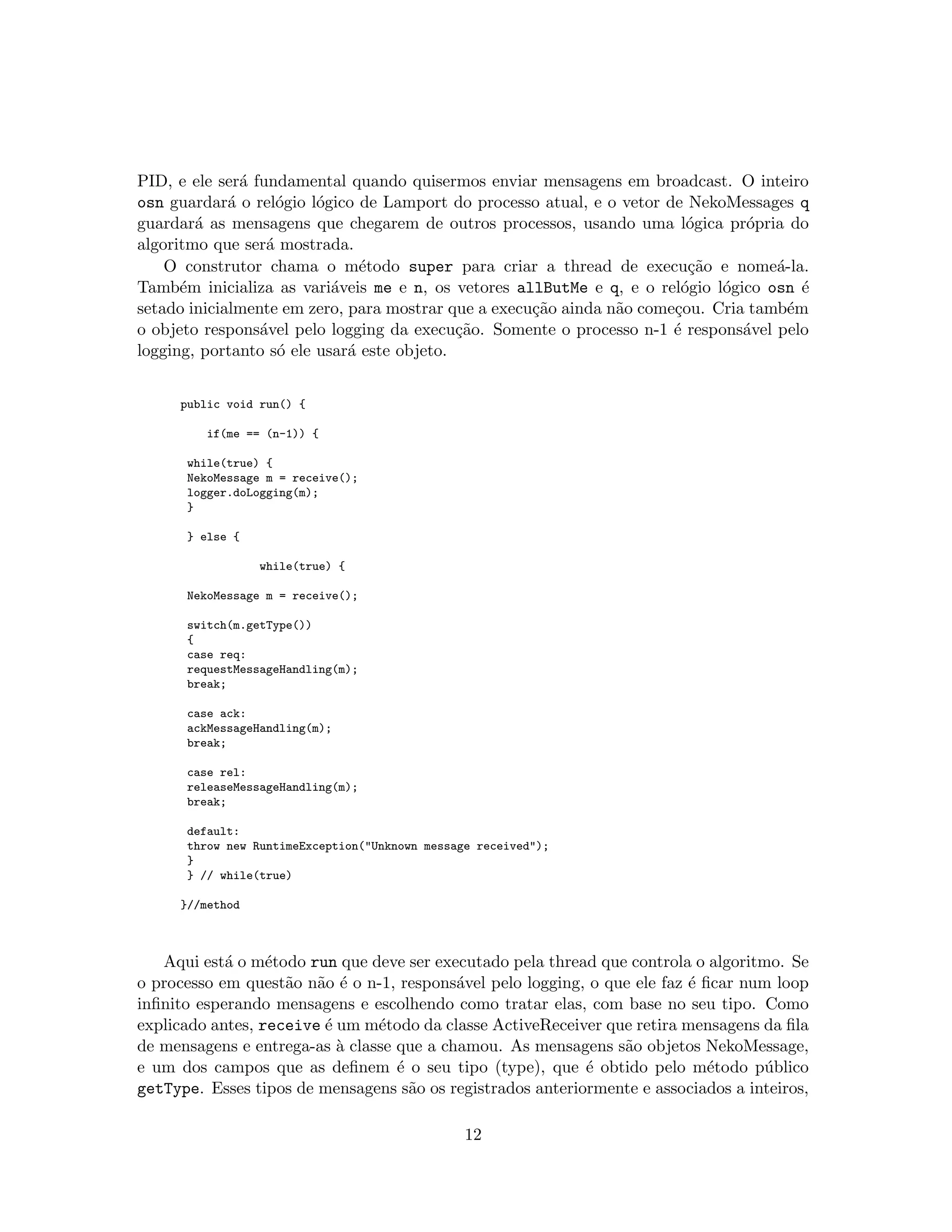 PID, e ele ser´a fundamental quando quisermos enviar mensagens em broadcast. O inteiro
osn guardar´a o rel´ogio l´ogico de Lamport do processo atual, e o vetor de NekoMessages q
guardar´a as mensagens que chegarem de outros processos, usando uma l´ogica pr´opria do
algoritmo que ser´a mostrada.
O construtor chama o m´etodo super para criar a thread de execu¸c˜ao e nome´a-la.
Tamb´em inicializa as vari´aveis me e n, os vetores allButMe e q, e o rel´ogio l´ogico osn ´e
setado inicialmente em zero, para mostrar que a execu¸c˜ao ainda n˜ao come¸cou. Cria tamb´em
o objeto respons´avel pelo logging da execu¸c˜ao. Somente o processo n-1 ´e respons´avel pelo
logging, portanto s´o ele usar´a este objeto.
public void run() {
if(me == (n-1)) {
while(true) {
NekoMessage m = receive();
logger.doLogging(m);
}
} else {
while(true) {
NekoMessage m = receive();
switch(m.getType())
{
case req:
requestMessageHandling(m);
break;
case ack:
ackMessageHandling(m);
break;
case rel:
releaseMessageHandling(m);
break;
default:
throw new RuntimeException("Unknown message received");
}
} // while(true)
}//method
Aqui est´a o m´etodo run que deve ser executado pela thread que controla o algoritmo. Se
o processo em quest˜ao n˜ao ´e o n-1, respons´avel pelo logging, o que ele faz ´e ﬁcar num loop
inﬁnito esperando mensagens e escolhendo como tratar elas, com base no seu tipo. Como
explicado antes, receive ´e um m´etodo da classe ActiveReceiver que retira mensagens da ﬁla
de mensagens e entrega-as `a classe que a chamou. As mensagens s˜ao objetos NekoMessage,
e um dos campos que as deﬁnem ´e o seu tipo (type), que ´e obtido pelo m´etodo p´ublico
getType. Esses tipos de mensagens s˜ao os registrados anteriormente e associados a inteiros,
12
 