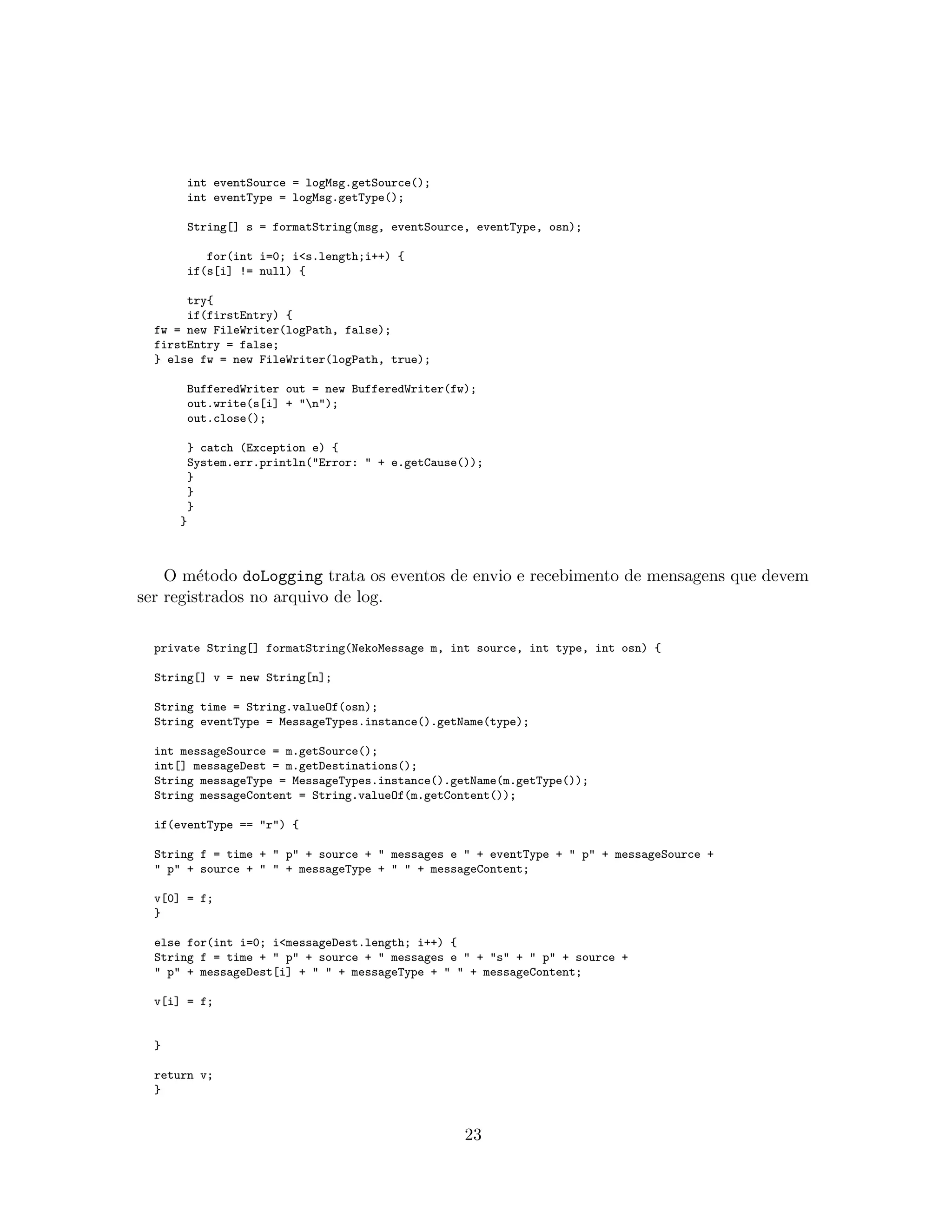 int eventSource = logMsg.getSource();
int eventType = logMsg.getType();
String[] s = formatString(msg, eventSource, eventType, osn);
for(int i=0; i<s.length;i++) {
if(s[i] != null) {
try{
if(firstEntry) {
fw = new FileWriter(logPath, false);
firstEntry = false;
} else fw = new FileWriter(logPath, true);
BufferedWriter out = new BufferedWriter(fw);
out.write(s[i] + "n");
out.close();
} catch (Exception e) {
System.err.println("Error: " + e.getCause());
}
}
}
}
O m´etodo doLogging trata os eventos de envio e recebimento de mensagens que devem
ser registrados no arquivo de log.
private String[] formatString(NekoMessage m, int source, int type, int osn) {
String[] v = new String[n];
String time = String.valueOf(osn);
String eventType = MessageTypes.instance().getName(type);
int messageSource = m.getSource();
int[] messageDest = m.getDestinations();
String messageType = MessageTypes.instance().getName(m.getType());
String messageContent = String.valueOf(m.getContent());
if(eventType == "r") {
String f = time + " p" + source + " messages e " + eventType + " p" + messageSource +
" p" + source + " " + messageType + " " + messageContent;
v[0] = f;
}
else for(int i=0; i<messageDest.length; i++) {
String f = time + " p" + source + " messages e " + "s" + " p" + source +
" p" + messageDest[i] + " " + messageType + " " + messageContent;
v[i] = f;
}
return v;
}
23
 