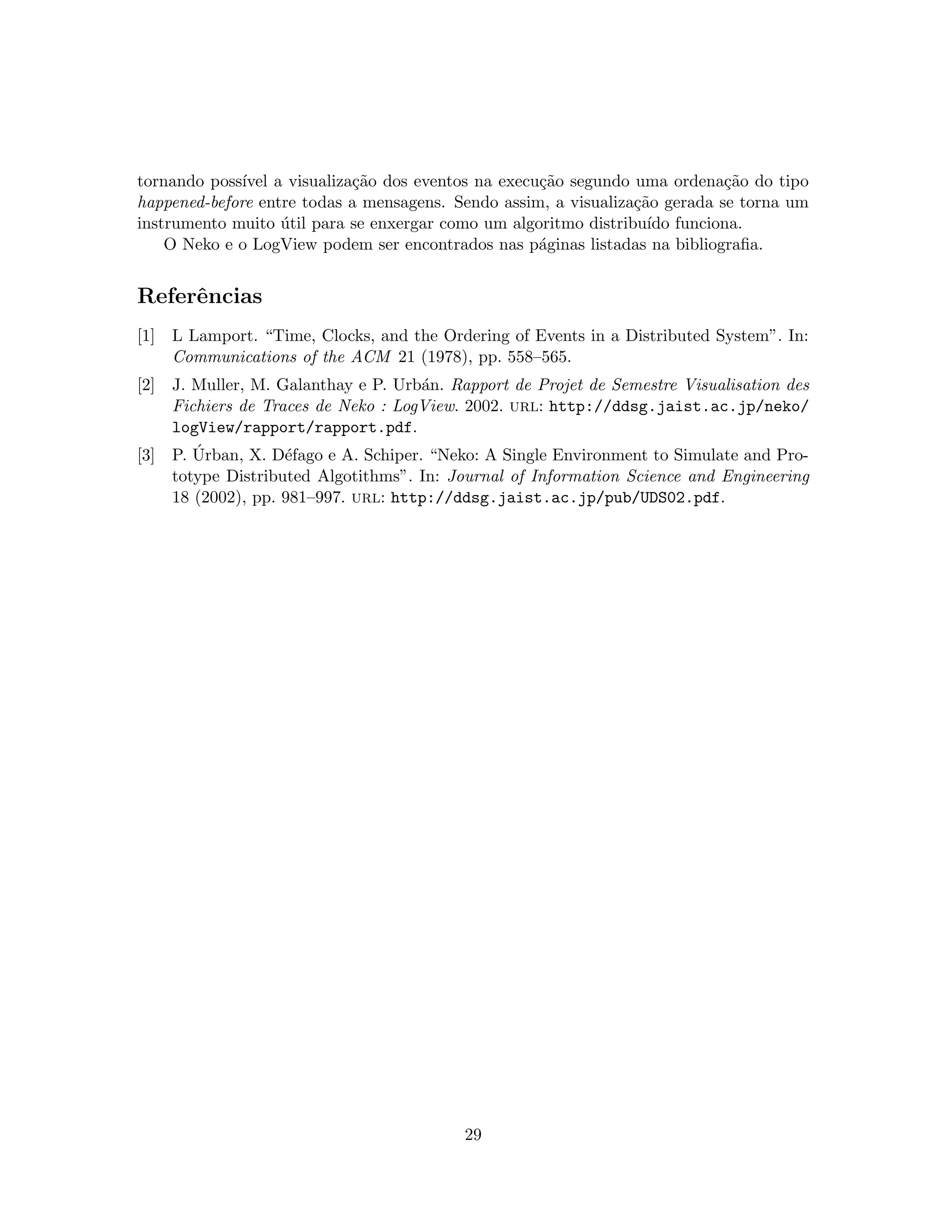 tornando poss´ıvel a visualiza¸c˜ao dos eventos na execu¸c˜ao segundo uma ordena¸c˜ao do tipo
happened-before entre todas a mensagens. Sendo assim, a visualiza¸c˜ao gerada se torna um
instrumento muito ´util para se enxergar como um algoritmo distribu´ıdo funciona.
O Neko e o LogView podem ser encontrados nas p´aginas listadas na bibliograﬁa.
Referˆencias
[1] L Lamport. “Time, Clocks, and the Ordering of Events in a Distributed System”. In:
Communications of the ACM 21 (1978), pp. 558–565.
[2] J. Muller, M. Galanthay e P. Urb´an. Rapport de Projet de Semestre Visualisation des
Fichiers de Traces de Neko : LogView. 2002. url: http://ddsg.jaist.ac.jp/neko/
logView/rapport/rapport.pdf.
[3] P. ´Urban, X. D´efago e A. Schiper. “Neko: A Single Environment to Simulate and Pro-
totype Distributed Algotithms”. In: Journal of Information Science and Engineering
18 (2002), pp. 981–997. url: http://ddsg.jaist.ac.jp/pub/UDS02.pdf.
29
 