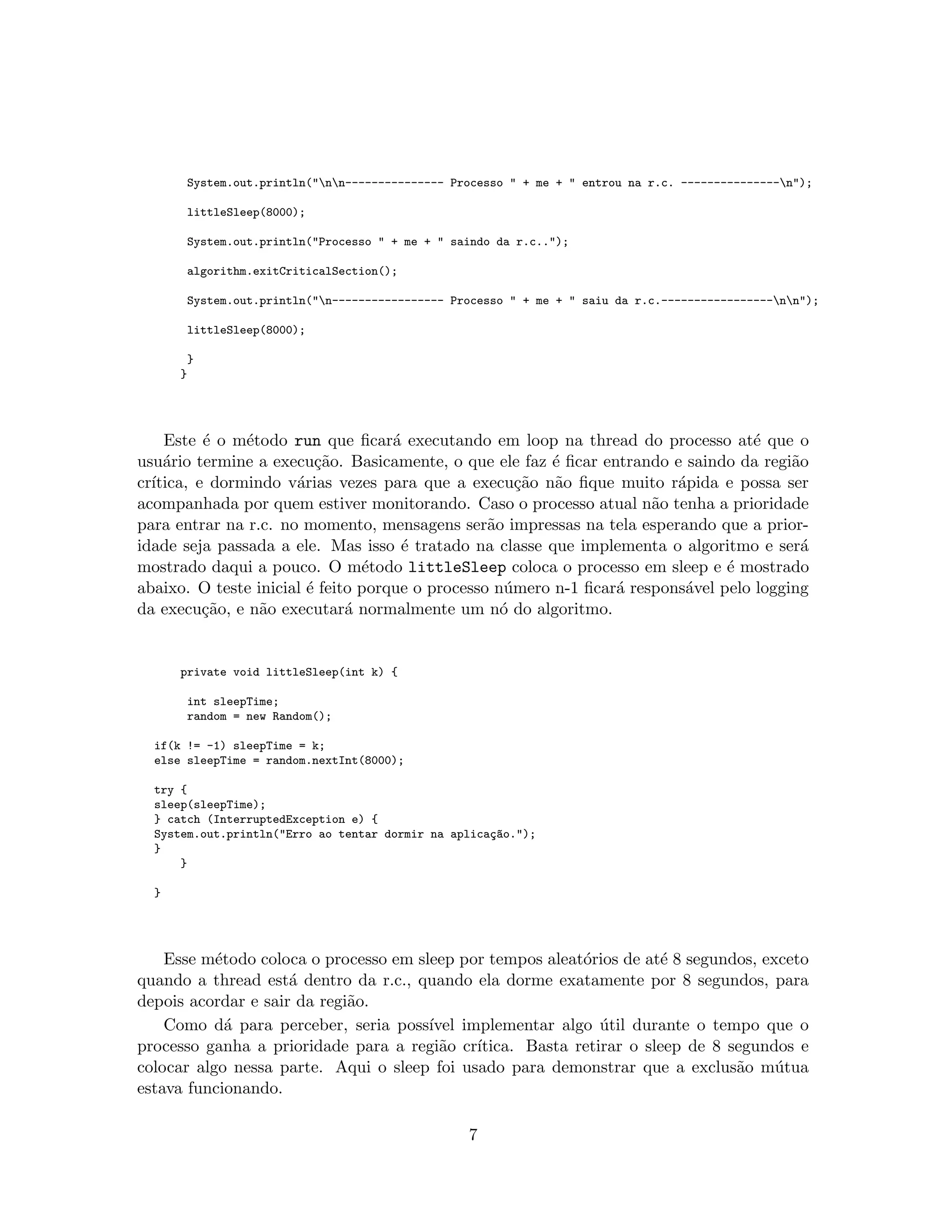 System.out.println("nn--------------- Processo " + me + " entrou na r.c. ---------------n");
littleSleep(8000);
System.out.println("Processo " + me + " saindo da r.c..");
algorithm.exitCriticalSection();
System.out.println("n----------------- Processo " + me + " saiu da r.c.-----------------nn");
littleSleep(8000);
}
}
Este ´e o m´etodo run que ﬁcar´a executando em loop na thread do processo at´e que o
usu´ario termine a execu¸c˜ao. Basicamente, o que ele faz ´e ﬁcar entrando e saindo da regi˜ao
cr´ıtica, e dormindo v´arias vezes para que a execu¸c˜ao n˜ao ﬁque muito r´apida e possa ser
acompanhada por quem estiver monitorando. Caso o processo atual n˜ao tenha a prioridade
para entrar na r.c. no momento, mensagens ser˜ao impressas na tela esperando que a prior-
idade seja passada a ele. Mas isso ´e tratado na classe que implementa o algoritmo e ser´a
mostrado daqui a pouco. O m´etodo littleSleep coloca o processo em sleep e ´e mostrado
abaixo. O teste inicial ´e feito porque o processo n´umero n-1 ﬁcar´a respons´avel pelo logging
da execu¸c˜ao, e n˜ao executar´a normalmente um n´o do algoritmo.
private void littleSleep(int k) {
int sleepTime;
random = new Random();
if(k != -1) sleepTime = k;
else sleepTime = random.nextInt(8000);
try {
sleep(sleepTime);
} catch (InterruptedException e) {
System.out.println("Erro ao tentar dormir na aplica¸c~ao.");
}
}
}
Esse m´etodo coloca o processo em sleep por tempos aleat´orios de at´e 8 segundos, exceto
quando a thread est´a dentro da r.c., quando ela dorme exatamente por 8 segundos, para
depois acordar e sair da regi˜ao.
Como d´a para perceber, seria poss´ıvel implementar algo ´util durante o tempo que o
processo ganha a prioridade para a regi˜ao cr´ıtica. Basta retirar o sleep de 8 segundos e
colocar algo nessa parte. Aqui o sleep foi usado para demonstrar que a exclus˜ao m´utua
estava funcionando.
7
 