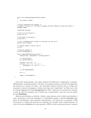 public void setSender(SenderInterface sender)
{
this.sender = sender;
}
/* objeto respons´avel pelo logging. */
/* Somente o processo n-1 ir´a tratar do logging, portanto somente ele usar´a este objeto */
MyLogger logger;
//algorithm variables
/* the id of this process */
private int me;
/* the number of processes */
private int n;
/* list of addresses that includes all processes but this one */
private int[] allButMe;
/* internal Lamport’s scalar clock */
int osn;
/* array of requests */
private NekoMessage[] q;
public LamportME(NekoProcess process) {
super(process, "LamportME-p" + process.getID());
n = process.getN();
me = process.getID();
allButMe = new int[n - 1];
for (int i = 0; i < n - 1; i++) {
allButMe[i] = (i < me) ? i : i + 1;
}
q = new NekoMessage[n];
osn = 0;
logger = new MyLogger(n);
}
Como dito anteriormente, esta classe estende ActiveReceiver e implementa a interface
MEAlgorithm, mostrada primeiro. Os tipos de menagens usados na execu¸c˜ao do algoritmo
s˜ao expostos no come¸co da classe: s˜ao associados n´umeros inteiros com as strings que
nomeiam os tipos da mensagens, e depois esses tipos s˜ao “registrados” no Neko com o uso
do m´etodo register da classe MessageTypes do Neko. Tudo que este m´etodo faz ´e associar
o nome do tipo da mensagem com o inteiro que a representar´a, e para isso usa um objeto
do tipo HashMap.
Ap´os isso s˜ao listadas as vari´aveis. Sender, como sabemos, ser´a o objeto que simular´a a
rede e gerenciar´a o envio de mensagens, e ´e inicializado usando o m´etodo setSender pela
classe de inicializa¸c˜ao, como mostrado anteriormente. Os inteiro me e n guardam o PID
do processo e o n´umero de processos no ambiente de execu¸c˜ao atual, respectivamente. O
vetor de inteiros allButMe serve para guardar o PID de todos os processos menos o pr´oprio
11
 