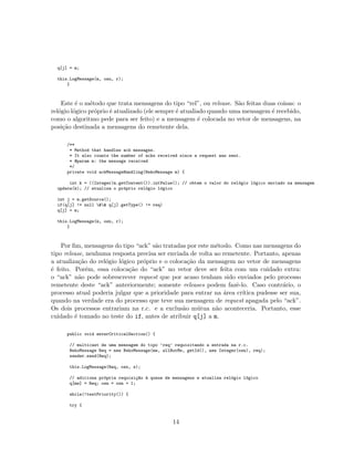 q[j] = m;
this.LogMessage(m, osn, r);
}
Este ´e o m´etodo que trata mensagens do tipo “rel”, ou release. S˜ao feitas duas coisas: o
rel´ogio l´ogico pr´oprio ´e atualizado (ele sempre ´e atualiado quando uma mensagem ´e recebido,
como o algoritmo pede para ser feito) e a mensagem ´e colocada no vetor de mensagens, na
posi¸c˜ao destinada a mensagens do remetente dela.
/**
* Method that handles ack messages.
* It also counts the number of acks received since a request was sent.
* @param m: the message received
*/
private void ackMessageHandling(NekoMessage m) {
int k = ((Integer)m.getContent()).intValue(); // obtem o valor do rel´ogio l´ogico enviado na mensagem
update(k); // atualiza o pr´oprio rel´ogio l´ogico
int j = m.getSource();
if(q[j] != null && q[j].getType() != req)
q[j] = m;
this.LogMessage(m, osn, r);
}
Por ﬁm, mensagens do tipo “ack” s˜ao tratadas por este m´etodo. Como nas mensagens do
tipo release, nenhuma resposta precisa ser enviada de volta ao remetente. Portanto, apenas
a atualiza¸c˜ao do rel´ogio l´ogico pr´oprio e o coloca¸c˜ao da mensagem no vetor de mensagens
´e feito. Por´em, essa coloca¸c˜ao do “ack” no vetor deve ser feita com um cuidado extra:
o “ack” n˜ao pode sobrescrever request que por acaso tenham sido enviados pelo processo
remetente deste “ack” anteriormente; somente releases podem fazˆe-lo. Caso contr´ario, o
processo atual poderia julgar que a prioridade para entrar na ´area cr´ıtica pudesse ser sua,
quando na verdade era do processo que teve sua mensagem de request apagada pelo “ack”.
Os dois processos entrariam na r.c. e a exclus˜ao m´utua n˜ao aconteceria. Portanto, esse
cuidado ´e tomado no teste do if, antes de atribuir q[j] a m.
public void enterCriticalSection() {
// multicast de uma mensagem do tipo ’req’ requisitando a entrada na r.c.
NekoMessage Req = new NekoMessage(me, allButMe, getId(), new Integer(osn), req);
sender.send(Req);
this.LogMessage(Req, osn, s);
// adiciona pr´opria requisi¸c~ao `a queue de mensagens e atualiza rel´ogio l´ogico
q[me] = Req; osn = osn + 1;
while(!testPriority()) {
try {
14
 