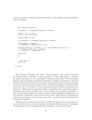 ele estava atrasado em rela¸c˜ao ao processo remetente). Para terminar, osn ´e aumentado em
mais uma unidade.
public boolean testPriority() {
int myReqClock = ((Integer)q[me].getContent()).intValue();
for(int i = 0; i < n; i++) {
if(q[i] == null) return false;
if(q[i].getType() == req) {
int otherReqClock = ((Integer)q[i].getContent()).intValue();
if((otherReqClock < myReqClock)
|| (otherReqClock == myReqClock && i < me)) {
System.out.println(me + ": Processo " + i + " tem prioridade para entrar na r.c.!"
+ " O rel´ogio da minha req ´e " + myReqClock
+ " e o da dele ´e " + otherReqClock + ".");
return false;
}
}
}
osn = osn + 1;
return true;
}
} // class
Para terminar a descri¸c˜ao desta classe, o ´ultimo m´etodo ´e o que controla o processo
da exclus˜ao m´utua, e portanto ´e o mais importante. O teste para saber se o processo
em quest˜ao vai ganhar ou n˜ao a prioridade de entrada na ´area cr´ıtica ´e feito da seguinte
maneira, como especiﬁcado na deﬁni¸c˜ao do algoritmo: o rel´ogio da mensagem de request do
pr´oprio processo presente na ﬁla de mensagens ´e comparado com todas as outras mensagens
de request de outros processos presentes na ﬁla. Se nenhuma delas tiver um rel´ogio de valor
menor que o da “req” pr´opria, ou tiver um valor igual, por´em o PID do outro processo for
maior que o PID do processo que est´a testando a prioridade, ent˜ao esse processo ganha a
prioridade e pode entrar na regi˜ao cr´ıtica. Caso contr´ario, ele n˜ao ganha a prioridade, e o
teste ser´a executado novamente no loop mostrado no m´etodo enterCriticalSection, at´e
que ele ganhe a prioridade e possa usufruir da ´area cr´ıtica. Dessa forma, ´e assegurado que
somente um processo por vez tem acesso a essa ´area, e a exclus˜ao m´utua funciona durante
a execu¸c˜ao da aplica¸c˜ao.
Quando o processo entra na ´area cr´ıtica, o rel´ogio dele aumenta em uma unidade, por
isto ser tratado como um evento na execu¸c˜ao. Isso tamb´em facilita um pouco a visualiza¸c˜ao
das mensagens de release no gr´aﬁco gerado pelo logView, mostrado mais `a frente.
16
 