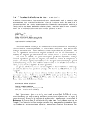 3.5 O Arquivo de Conﬁgura¸c˜ao: distributed.config
O arquivo de conﬁgura¸c˜ao ´e um arquivo de texto com extens˜ao .config, passado como
argumento de linha de comando quando a execu¸c˜ao ´e iniciada, como ser´a mostrada na
parte de execu¸c˜ao. Ele ´e usado para se passar informa¸c˜oes ao Neko durante a inicializa¸c˜ao
da aplica¸c˜ao e que podem ser usadas durante toda ela. Portanto, pode ser uma ferramenta
muito ´util na implementa¸c˜ao de um algoritmo ou aplica¸c˜ao no Neko.
simulation = false
process.num = 4
slave = lsd96, lsd97, lsd98
process.initializer = lamport.MEInitializer
network = lse.neko.networks.comm.TCPNetwork
log = home/usu´ario/Desktop/log.txt
Esse come¸co deﬁne se a execu¸c˜ao ser´a uma simula¸c˜ao em m´aquina ´unica ou uma execu¸c˜ao
distribu´ıda entre v´arios computadores, na palavra-chave ’simulation’. Aqui foi feita uma
execu¸c˜ao distribu´ıda real. Depois, deﬁne-se o n´umero de processos em ’process.num’; neste
caso s˜ao 4 processos, rodando em 4 m´aquinas diferentes, cada um em uma m´aquina. O
endere¸co das m´aquinas que ser˜ao tratadas como slaves ´e passado na palavra-chave ’slave’.
Esses slaves, na verdade, s˜ao apenas as m´aquinas que ﬁcar˜ao esperando a execu¸c˜ao
come¸car, aguardando que uma das m´aquinas, que det´em este arquivo de conﬁgura¸c˜ao, se
conecte a elas, envie o arquivo de conﬁgura¸c˜ao e dˆe o sinal para o in´ıcio da execu¸c˜ao. Quando
a execu¸c˜ao come¸ca, n˜ao h´a mais nenhuma distin¸c˜ao entre os n´os: n˜ao h´a mais ’master’ ou
’slave’, e todos rodam o algoritmo de forma igualit´aria.
Em ’process.initializer’ ´e passado o nome completo da classe que trata da inicializa¸c˜ao
da execu¸c˜ao; n´os sabemos que nesta aplica¸c˜ao esta classe ´e a MEInitializer, do pacote
’lamport’.
Por ´ultimo ´e passado que tipo de rede ser´a simulada com base numa classe do Neko
que simula esta rede. Neste caso, uma rede TCP ´e usada, por meio da classe do Neko
lse.neko.networks.comm.TCPNetwork. Outras redes est˜ao dispon´ıveis para serem usadas.
Basta ver na pasta do Neko quais s˜ao elas.
application = lamport.Application
algorithm = lamport.LamportME
#algorithm = mutualexclusion.RicartAgrawalaME
#algorithm = mutualexclusion.SinghalME
Aqui ´e importante. Anteriormente foi mencionada a capacidade do Neko de pegar o
nome das classes que implementar˜ao a pilha de protocolos de cada processo em tempo de
execu¸c˜ao, atrav´es do arquivo de conﬁgura¸c˜ao aqui exposto, e para isso usar a propriedade de
Reﬂection do Java na classe de inicializa¸c˜ao MEInitializer. Aqui est´a a parte em que isto
´e usado. Usando a palavras-chave application e algorithm, podemos dizer quais s˜ao as classes
que funcionar˜ao como a camada de aplica¸c˜ao e a camada do algoritmo do programa. Para
17
 