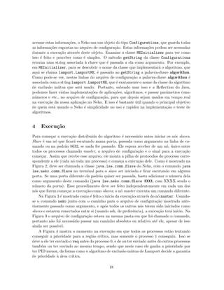 acessar estas informa¸c˜oes, o Neko usa um objeto do tipo Configurations, que guarda todas
as informa¸c˜oes expostas no arquivo de conﬁgura¸c˜ao. Estas informa¸c˜oes podem ser acessadas
durante a execu¸c˜ao atrav´es deste objeto. Examine a classe MEInitializer para ver como
isso ´e feito e perceber como ´e simples. O m´etodo getString da classe Configurations
retorna uma string associada `a chave que ´e passada a ela como argumento. Por exemplo,
em MEInitializer, para se descobrir o nome da classe que implementar´a o algoritmo, que
aqui se chama lamport.LamportME, ´e passado ao getString a palavra-chave algorithm.
Como pode-se ver, nestas linhas do arquivo de conﬁgura¸c˜ao a palavra-chave algorithm ´e
associada com a string lamport.LamportME, que ´e exatamente o nome da classe do algoritmo
de exclus˜ao m´utua que ser´a usado. Portanto, sabendo usar isso e a Reﬂection do Java,
podemos fazer v´arias implementa¸c˜oes de aplica¸c˜oes, algoritmos, e passar parˆametros como
n´umeros e etc., no arquivo de conﬁgura¸c˜ao, para que depois sejam usados em tempo real
na execu¸c˜ao da nossa aplica¸c˜ao no Neko. E isso ´e bastante ´util quando o principal objetivo
de quem est´a usando o Neko ´e simplicidade no uso e rapidez na implementa¸c˜ao e teste de
algoritmos.
4 Execu¸c˜ao
Para come¸car a execu¸c˜ao distribu´ıda do algoritmo ´e necess´ario antes iniciar os n´os slaves.
Slave ´e um n´o que ﬁcar´a escutando numa porta, passada como argumento na linha de co-
mando ou na padr˜ao 8632, se nada for passado. Ele espera receber de um n´o, ´unico entre
todos os processos chamado master, o arquivo de conﬁgura¸c˜ao e o sinal para a execu¸c˜ao
come¸car. Assim que recebe esse arquivo, ele monta a pilha de protocolos do processo corre-
spondente a ele (cada n´o roda um processo) e come¸ca a execu¸c˜ao dele. Como ´e mostrado na
Figura 2, deve ser chamada a classe java.lse.comm.Slave do Neko, com o comando java
lse.neko.comm.Slave no terminal para o slave ser iniciado e ﬁcar escutando em alguma
porta. Se uma porta diferente da padr˜ao quiser ser passada, basta adicionar o n´umero dela
como argumento deste comando (java lse.neko.comm.Slave XXXX, com XXXX sendo o
n´umero da porta). Esse procedimento deve ser feito independentemente em cada um dos
n´os que forem come¸car a execu¸c˜ao como slaves; o n´o master executa um comando diferente.
Na Figura 3 ´e mostrado como ´e feito o in´ıcio da execu¸c˜ao atrav´es do n´o master. Usando-
se o comando neko junto com o caminho para o arquivo de conﬁgura¸c˜ao mostrado ante-
riormente passado como argumento, e ap´os todos os outros n´os terem sido iniciados como
slaves e estarem conectados entre si (usando ssh, de preferˆencia), a execu¸c˜ao ter´a in´ıcio. Na
Figura 3 o arquivo de conﬁgura¸c˜ao estava na mesma pasta em que foi chamado o comando,
portanto n˜ao foi necess´ario passar um caminho absoluto ou relativo at´e ele, apesar de isso
ainda ser poss´ıvel.
A Figura 4 mostra o momento na execu¸c˜ao em que todos os processos est˜ao tentando
conseguir a prioridade para a regi˜ao cr´ıtica, mas somente o processo 1 conseguiu. Isso se
deve a ele ter enviado o req antes do processo 0, e de ou ter enviado antes do outros processos
tamb´em ou ter enviado ao mesmo tempo, sendo que neste caso ele ganha a prioridade por
ter PID menor, da forma como o algoritmo de exclus˜ao m´utua de Lamport decide a garantia
de prioridade `a ´area cr´ıtica.
18
 