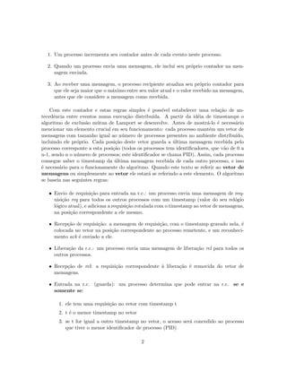 1. Um processo incrementa seu contador antes de cada evento neste processo.
2. Quando um processo envia uma mensagem, ele inclui seu pr´oprio contador na men-
sagem enviada.
3. Ao receber uma mensagem, o processo recipiente atualiza seu pr´oprio contador para
que ele seja maior que o m´aximo entre seu valor atual e o valor recebido na mensagem,
antes que ele considere a mensagem como recebida.
Com este contador e estas regras simples ´e poss´ıvel estabelecer uma rela¸c˜ao de an-
tecedˆencia entre eventos numa execu¸c˜ao distribu´ıda. A partir da id´eia de timestamps o
algoritmo de exclus˜ao m´utua de Lamport se desenvolve. Antes de mostr´a-lo ´e necess´ario
mencionar um elemento crucial em seu funcionamento: cada processo mant´em um vetor de
mensagens com tamanho igual ao n´umero de processos presentes no ambiente distribu´ıdo,
incluindo ele pr´oprio. Cada posi¸c˜ao deste vetor guarda a ´ultima mensagem recebida pelo
processo corresponte a esta posi¸c˜ao (todos os processos tem identiﬁcadores, que v˜ao de 0 a
n-1, sendo n o n´umero de processos; este identiﬁcador se chama PID). Assim, cada processo
consegue saber o timestamp da ´ultima mensagem recebida de cada outro processo, e isso
´e necess´ario para o funcionamente do algoritmo. Quando este texto se referir ao vetor de
mensagens ou simplesmente ao vetor ele estar´a se referindo a este elemento. O algoritmo
se baseia nas seguintes regras:
• Envio de requisi¸c˜ao para entrada na r.c.: um processo envia uma mensagem de req-
uisi¸c˜ao req para todos os outros processos com um timestamp (valor do seu rel´ogio
l´ogico atual), e adiciona a requisi¸c˜ao rotulada com o timestamp ao vetor de mensagens,
na posi¸c˜ao correspondente a ele mesmo.
• Recep¸c˜ao de requisi¸c˜ao: a mensagem de requisi¸c˜ao, com o timestamp gravado nela, ´e
colocada no vetor na posi¸c˜ao correspondente ao processo remetente, e um reconheci-
mento ack ´e enviado a ele.
• Libera¸c˜ao da r.c.: um processo envia uma mensagem de libera¸c˜ao rel para todos os
outros processos.
• Recep¸c˜ao de rel: a requisi¸c˜ao correspondente `a libera¸c˜ao ´e removida do vetor de
mensagens.
• Entrada na r.c. (guarda): um processo determina que pode entrar na r.c. se e
somente se:
1. ele tem uma requisi¸c˜ao no vetor com timestamp t
2. t ´e o menor timestamp no vetor
3. se t for igual a outro timestamp no vetor, o acesso ser´a concedido ao processo
que tiver o menor identiﬁcador de processo (PID)
2
 