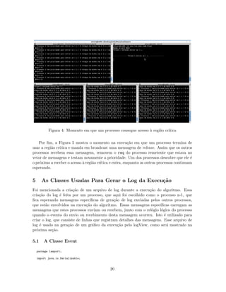 Figura 4: Momento em que um processo consegue acesso `a regi˜ao cr´ıtica
Por ﬁm, a Figura 5 mostra o momento na execu¸c˜ao em que um processo termina de
usar a regi˜ao cr´ıtica e manda em broadcast uma mensagem de release. Assim que os outros
processos recebem essa mensagem, removem o req do processo remetente que estava no
vetor de mensagens e testam novamente a prioridade. Um dos processos descobre que ele ´e
o pr´oximo a receber o acesso `a regi˜ao cr´ıtica e entra, enquanto os outros processos continuam
esperando.
5 As Classes Usadas Para Gerar o Log da Execu¸c˜ao
Foi mencionada a cria¸c˜ao de um arquivo de log durante a execu¸c˜ao do algoritmo. Essa
cria¸c˜ao do log ´e feita por um processo, que aqui foi escolhido como o processo n-1, que
ﬁca esperando mensagens espec´ıﬁcas de gera¸c˜ao de log enviadas pelos outros processos,
que est˜ao envolvidos na execu¸c˜ao do algoritmo. Essas mensagens espec´ıﬁcas carregam as
mensagens que estes processos enviam ou recebem, junto com o rel´ogio l´ogico do processo
quando o evento do envio ou recebimento desta mensagem ocorreu. Isto ´e utilizado para
criar o log, que consiste de linhas que registram detalhes das mensagens. Esse arquivo de
log ´e usado na gera¸c˜ao de um gr´aﬁco da execu¸c˜ao pelo logView, como ser´a mostrado na
pr´oxima se¸c˜ao.
5.1 A Classe Event
package lamport;
import java.io.Serializable;
20
 