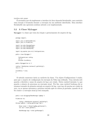 recebeu este nome.
´E necess´ario que ela implemente a interface do Java chamada Serializable, caso contr´ario
uma exce¸c˜ao ´e levantada durante a execu¸c˜ao em um ambiente distribu´ıdo. Esta interface
Serializable n˜ao apresenta nenhum m´etodo a ser implementado.
5.2 A Classe MyLogger
MyLogger ´e a classe que trata da cria¸c˜ao e gerenciamento do arquivo de log.
package lamport;
import java.io.BufferedWriter;
import java.io.FileWriter;
import lse.neko.MessageTypes;
import lse.neko.NekoMessage;
import lse.neko.NekoSystem;
import org.apache.java.util.Configurations;
public class MyLogger {
Configurations config;
int n;
boolean firstEntry;
public MyLogger(int n) {
config = NekoSystem.instance().getConfig();
this.n = n;
firstEntry = true;
}
O m´etodo construtor inicia as vari´aveis da classe. Um objeto Conﬁgurations ´e criado,
para que o arquivo de conﬁgura¸c˜ao da execu¸c˜ao do Neko seja utilizado. Uma entrada nele
guarda o diret´orio e nome do arquivo de log a ser criado. Outra vari´avel iniciada ´e a que
guarda o n´umero de processos na execu¸c˜ao atual. Por ﬁm, uma vari´avel booleana diz se
estamos tratando da primeira entrada no arquivo de log, e por isso ele precisa ser criado do
zero, ou se apenas anexamos a pr´oxima entrada ap´os as outras j´a gravadas, quando ele j´a
foi criado e a execu¸c˜ao atual j´a est´a avan¸cada.
public void doLogging(NekoMessage logMsg) {
FileWriter fw;
config = NekoSystem.instance().getConfig();
String logPath = config.getString("log");
Event event = (Event)logMsg.getContent();
int osn = event.getOsn();
NekoMessage msg = event.getMessage();
22
 