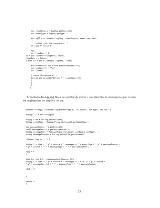 int eventSource = logMsg.getSource();
int eventType = logMsg.getType();
String[] s = formatString(msg, eventSource, eventType, osn);
for(int i=0; i<s.length;i++) {
if(s[i] != null) {
try{
if(firstEntry) {
fw = new FileWriter(logPath, false);
firstEntry = false;
} else fw = new FileWriter(logPath, true);
BufferedWriter out = new BufferedWriter(fw);
out.write(s[i] + "n");
out.close();
} catch (Exception e) {
System.err.println("Error: " + e.getCause());
}
}
}
}
O m´etodo doLogging trata os eventos de envio e recebimento de mensagens que devem
ser registrados no arquivo de log.
private String[] formatString(NekoMessage m, int source, int type, int osn) {
String[] v = new String[n];
String time = String.valueOf(osn);
String eventType = MessageTypes.instance().getName(type);
int messageSource = m.getSource();
int[] messageDest = m.getDestinations();
String messageType = MessageTypes.instance().getName(m.getType());
String messageContent = String.valueOf(m.getContent());
if(eventType == "r") {
String f = time + " p" + source + " messages e " + eventType + " p" + messageSource +
" p" + source + " " + messageType + " " + messageContent;
v[0] = f;
}
else for(int i=0; i<messageDest.length; i++) {
String f = time + " p" + source + " messages e " + "s" + " p" + source +
" p" + messageDest[i] + " " + messageType + " " + messageContent;
v[i] = f;
}
return v;
}
23
 