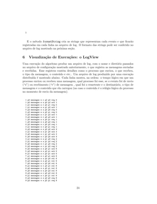 }
E o m´etodo formatString cria as strings que representam cada evento e que ﬁcar˜ao
registradas em cada linha no arquivo de log. O formato das strings pode ser conferido no
arquivo de log mostrado na pr´oxima se¸c˜ao.
6 Visualiza¸c˜ao de Execu¸c˜oes: o LogView
Uma execu¸c˜ao do algoritmo produz um arquivo de log, com o nome e diret´orio passados
no arquivo de conﬁgura¸c˜ao mostrado anteriormente, e que registra as mensagens enviadas
e recebidas. Esse registros contˆem detalhes como o processo que enviou, o que recebeu,
o tipo da mensagem, o conte´udo e etc.. Um arquivo de log produzido por uma execu¸c˜ao
distribu´ıda ´e mostrado abaixo. Cada linha mostra, na ordem: o tempo l´ogico em que um
processo enviou ou recebeu uma mensagem, qual processo foi esse, se o evento foi de envio
(“s”) ou recebimento (“r”) de mensagem , qual foi o remetente e o destinat´ario, o tipo de
mensagem e o conte´udo que ela carregou (no caso o conte´udo ´e o rel´ogio l´ogico do processo
no momento de envio da mensagem).
1 p0 messages e r p2 p0 req 0
1 p0 messages e s p0 p2 ack 1
1 p1 messages e r p2 p1 req 0
1 p1 messages e s p1 p2 ack 1
0 p2 messages e s p2 p0 req 0
0 p2 messages e s p2 p1 req 0
2 p2 messages e r p1 p2 ack 1
3 p2 messages e r p0 p2 ack 1
1 p0 messages e s p0 p1 req 1
1 p0 messages e s p0 p2 req 1
4 p2 messages e r p0 p2 req 1
2 p1 messages e r p0 p1 req 1
4 p2 messages e s p2 p0 ack 4
2 p1 messages e s p1 p0 ack 2
3 p0 messages e r p1 p0 ack 2
5 p0 messages e r p2 p0 ack 4
2 p1 messages e s p1 p0 req 2
2 p1 messages e s p1 p2 req 2
6 p0 messages e r p1 p0 req 2
5 p2 messages e r p1 p2 req 2
6 p0 messages e s p0 p1 ack 6
5 p2 messages e s p2 p1 ack 5
6 p1 messages e r p2 p1 ack 5
7 p1 messages e r p0 p1 ack 6
6 p2 messages e s p2 p0 rel 6
6 p2 messages e s p2 p1 rel 6
7 p0 messages e r p2 p0 rel 6
8 p1 messages e r p2 p1 rel 6
8 p0 messages e s p0 p1 rel 8
8 p0 messages e s p0 p2 rel 8
9 p2 messages e r p0 p2 rel 8
9 p1 messages e r p0 p1 rel 8
9 p2 messages e s p2 p0 req 9
9 p2 messages e s p2 p1 req 9
24
 