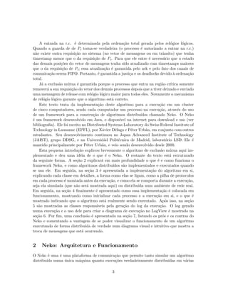 A entrada na r.c. ´e determinada pela ordena¸c˜ao total gerada pelos rel´ogios l´ogicos.
Quando a guarda de de Pi torna-se verdadeira (o processo ´e autorizado a entrar na r.c.)
n˜ao existe outra requisi¸c˜ao no sistema (no vetor de mensagens ou em trˆansito) que tenha
timestamp menor que o da requisi¸c˜ao de Pi. Para que ele entre ´e necess´ario que o estado
das demais posi¸c˜oes do vetor de mensagens tenha sido atualizado com timestamps maiores
que o da requisi¸c˜ao de Pi; essa atualiza¸c˜ao ´e garantida pelo ack e pelo fato dos canais de
comunica¸c˜ao serem FIFO. Portanto, ´e garantida a justi¸ca e os deadlocks devido `a ordena¸c˜ao
total.
J´a a exclus˜ao m´utua ´e garantida porque o processo que entra na regi˜ao cr´ıtica somente
remover´a a sua requisi¸c˜ao do vetor dos demais processos depois que a tiver deixado e enviado
uma mensagem de release com rel´ogio l´ogico maior para todos eles. Novamente o mecanismo
de rel´ogio l´ogico garante que o algoritmo est´a correto.
Este texto trata da implementa¸c˜ao deste algoritmo para a execu¸c˜ao em um cluster
de cinco computadores, sendo cada computador um processo na execu¸c˜ao, atrav´es do uso
de um framework para a constru¸c˜ao de algoritmos distribu´ıdos chamado Neko. O Neko
´e um framework desenvolvido em Java, e dispon´ıvel na internet para download e uso (ver
bibliograﬁa). Ele foi escrito no Distributed Systems Laboratory do Swiss Federal Institute of
Technology in Lausanne (EPFL), por X´avier D´efago e P´eter Urb´an, em conjunto com outros
estudantes. Seu desenvolvimento continuou no Japan Advanced Institute of Technology
(JAIST), grupo DDSG, e na Universid´ad Polit´ecnica de Madrid, laborat´orio LSD. Ele ´e
mantido principalmente por P´eter Urb´an, e veio sendo desenvolvido desde 2000.
Esta pequena introdu¸c˜ao explicou brevemente o algoritmo de exclus˜ao m´utua aqui im-
plementado e deu uma id´eia de o que ´e o Neko. O restante do texto est´a estruturado
da seguinte forma. A se¸c˜ao 2 explicar´a em mais profundidade o que ´e e como funciona o
framework Neko, e como algoritmos distribu´ıdos s˜ao implementados e executados quando
se usa ele. Em seguida, na se¸c˜ao 3 ´e apresentada a implementa¸c˜ao do algoritmo em si,
explicando cada classe em detalhes, a forma como elas se ligam, como a pilha de protocolos
em cada processo ´e montada antes da execu¸c˜ao, e como ela se comporta durante a execu¸c˜ao,
seja ela simulada (que n˜ao ser´a mostrada aqui) ou distribu´ıda num ambiente de rede real.
Em seguida, na se¸c˜ao 4 ﬁnalmente ´e apresentado como essa implementa¸c˜ao ´e colocada em
funcionamento, mostrando como inicializar cada processo e a execu¸c˜ao em si, e o que ´e
mostrado indicando que o algoritmo est´a realmente sendo executado. Ap´os isso, na se¸c˜ao
5 s˜ao mostradas as classes respons´aveis pela gera¸c˜ao do log da execu¸c˜ao. O log gerado
numa execu¸c˜ao e o uso dele para criar o diagrama de execu¸c˜ao no LogView ´e mostrado na
se¸c˜ao 6. Por ﬁm, uma conclus˜ao ´e apresentada na se¸c˜ao 7, listando os pr´os e os contras do
Neko e comentando a vantagem de se poder visualizar o funcionamento de um algoritmo
executando de forma distribu´ıda de verdade num diagrama visual e intuitivo que mostra a
troca de mensagens que est´a ocorrendo.
2 Neko: Arquitetura e Funcionamento
O Neko ´e uma ´e uma plataforma de comunica¸c˜ao que permite tanto simular um algoritmo
distribu´ıdo numa ´unica m´aquina quanto execu¸c˜oes verdadeiramente distribu´ıdas em v´arias
3
 