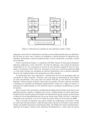 Figura 1: Estrutura em camadas de uma aplica¸c˜ao usando o Neko
m´aquinas, numa rede de computadores, usando a mesma implementa¸c˜ao para um algoritmo.
Ele foi feito em Java, com o objetivo de simpliﬁcar o desenvolvimento de algoritmos dis-
tribu´ıdos, diminuindo o tempo de implementa¸c˜ao e testes e facilitando a execu¸c˜ao e estudo
dos resultados.
Como ´e mostrado na Figura 1, a arquitetura do Neko consiste de duas partes principais:
aplica¸c˜ao (aplication) e rede (networks). No n´ıvel da aplica¸c˜ao, uma cole¸c˜ao de processos
(numerados de 0 a n-1) comunicam-se atrav´es de uma interface simples de troca de men-
sagens: um processo sender coloca sua mensagem na rede com a primitiva ass´ıncrona send
e a rede ent˜ao entrega essa mensagem ao processo destinat´ario com a primitiva deliver.
Processo s˜ao implementados como programas em v´arias camadas.
A comunica¸c˜ao n˜ao ´e uma caixa-preta: a infrastrutura de troca de mensagens pode ser
controlada de v´arias maneiras. Primeiro, uma rede pode ser instanciada de uma cole¸c˜ao
de redes pr´e-deﬁnidas, como uma rede real usando TCP/IP ou uma Ethernet simulada.
Segundo, o Neko consegue controlar v´arias redes em paralelo. Terceiro, redes que extendem
e modiﬁcam as existentes s˜ao facilmente implement´aveis. O fato de o c´odigo ser aberto e a
linguagem de implementa¸c˜ao ser Java facilitam muito a moldagem da plataforma ao gosto
do usu´ario.
Mas, em geral, n˜ao ´e necess´aria a modiﬁca¸c˜ao do c´odigo-fonte do Neko; ele j´a oferece uma
plataforma pronta, simples e completa para o teste e implementa¸c˜ao de muitos algoritmos.
O algoritmo de exclus˜ao m´utua de Lamport foi implementado apenas usando as ferramentas
e classes de Java disponibilizadas por ele na sua vers˜ao atual (Neko 1.0 beta 1, colocada `a
disposi¸c˜ao para download e uso no site oﬁcial do projeto Neko em 16 de junho de 2009).
Para a execu¸c˜ao do algoritmo um arquivo simples de conﬁgura¸c˜ao ´e necess´ario. O que
foi usado aqui ser´a apresentado e explicado para maior clareza de sua fun¸c˜ao e para mostrar
melhor um detalhe importante da plataforma Neko. Os c´odigos das classes representando o
algoritmo de Lamport tamb´em ser˜ao explicados detalhadamente, e assim tanto ele quanto
4
 