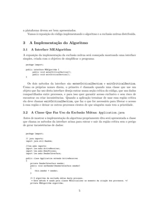a plataforma devem ser bem apresentados.
Vamos `a exposi¸c˜ao do c´odigo implementando o algoritmo e a exclus˜ao m´utua distribu´ıda.
3 A Implementa¸c˜ao do Algoritmo
3.1 A Interface MEAlgorithm
A exposi¸c˜ao da implementa¸c˜ao da exclus˜ao m´utua ser´a come¸cada mostrando uma interface
simples, criada com o objetivo de simpliﬁcar o programa:
package lamport;
public interface MEAlgorithm {
public void enterCriticalSection();
public void exitCriticalSection();
}
Os dois m´etodos da interface s˜ao enterCriticalSection e exitCriticalSection.
Como os pr´oprios nomes dizem, o primeiro ´e chamado quando uma classe que use um
objeto que faz uso desta interface deseja entrar numa se¸c˜ao cr´ıtica do c´odigo, que usa dados
compartilhados entre processos, e para isso quer garantir acesso exclusivo e sem risco de
encontrar ou criar incosistˆencias. Quando a aplica¸c˜ao terminar de usar essa regi˜ao cr´ıtica
ela deve chamar exitCriticalSection, que faz o que for necess´ario para liberar o acesso
`a essa regi˜ao e deixar os outros processos cientes de que ningu´em mais tem a prioridade.
3.2 A Classe Que Faz Uso da Exclus˜ao M´utua: Application.java
Antes de mostrar a implementa¸c˜ao do algoritmo propriamente dita ser´a apresentada a classe
que chama os m´etodos da interface acima para entrar e sair da regi˜ao cr´ıtica sem o perigo
de gerar incosistˆencias de dados:
package lamport;
// java imports:
import java.util.Random;
//lse.neko imports:
import lse.neko.ActiveReceiver;
import lse.neko.NekoProcess;
import lse.neko.SenderInterface;
public class Application extends ActiveReceiver
{
private SenderInterface sender;
public void setSender(SenderInterface sender)
{
this.sender = sender;
}
/* O algoritmo de exclus~ao m´utua deste processo.
* Este m´etodo ´e usado pela classe MEInitializer no momento da cria¸c~ao dos processos. */
private MEAlgorithm algorithm;
5
 