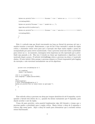System.out.println("nn--------------- Processo " + me + " entrou na r.c. ---------------n");
littleSleep(8000);
System.out.println("Processo " + me + " saindo da r.c..");
algorithm.exitCriticalSection();
System.out.println("n----------------- Processo " + me + " saiu da r.c.-----------------nn");
littleSleep(8000);
}
}
Este ´e o m´etodo run que ﬁcar´a executando em loop na thread do processo at´e que o
usu´ario termine a execu¸c˜ao. Basicamente, o que ele faz ´e ﬁcar entrando e saindo da regi˜ao
cr´ıtica, e dormindo v´arias vezes para que a execu¸c˜ao n˜ao ﬁque muito r´apida e possa ser
acompanhada por quem estiver monitorando. Caso o processo atual n˜ao tenha a prioridade
para entrar na r.c. no momento, mensagens ser˜ao impressas na tela esperando que a prior-
idade seja passada a ele. Mas isso ´e tratado na classe que implementa o algoritmo e ser´a
mostrado daqui a pouco. O m´etodo littleSleep coloca o processo em sleep e ´e mostrado
abaixo. O teste inicial ´e feito porque o processo n´umero n-1 ﬁcar´a respons´avel pelo logging
da execu¸c˜ao, e n˜ao executar´a normalmente um n´o do algoritmo.
private void littleSleep(int k) {
int sleepTime;
random = new Random();
if(k != -1) sleepTime = k;
else sleepTime = random.nextInt(8000);
try {
sleep(sleepTime);
} catch (InterruptedException e) {
System.out.println("Erro ao tentar dormir na aplica¸c~ao.");
}
}
}
Esse m´etodo coloca o processo em sleep por tempos aleat´orios de at´e 8 segundos, exceto
quando a thread est´a dentro da r.c., quando ela dorme exatamente por 8 segundos, para
depois acordar e sair da regi˜ao.
Como d´a para perceber, seria poss´ıvel implementar algo ´util durante o tempo que o
processo ganha a prioridade para a regi˜ao cr´ıtica. Basta retirar o sleep de 8 segundos e
colocar algo nessa parte. Aqui o sleep foi usado para demonstrar que a exclus˜ao m´utua
estava funcionando.
7
 