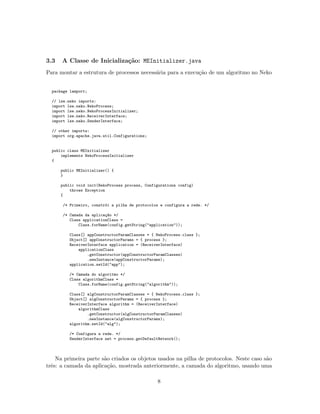 3.3 A Classe de Inicializa¸c˜ao: MEInitializer.java
Para montar a estrutura de processos necess´aria para a execu¸c˜ao de um algoritmo no Neko
package lamport;
// lse.neko imports:
import lse.neko.NekoProcess;
import lse.neko.NekoProcessInitializer;
import lse.neko.ReceiverInterface;
import lse.neko.SenderInterface;
// other imports:
import org.apache.java.util.Configurations;
public class MEInitializer
implements NekoProcessInitializer
{
public MEInitializer() {
}
public void init(NekoProcess process, Configurations config)
throws Exception
{
/* Primeiro, constr´oi a pilha de protocolos e configura a rede. */
/* Camada da aplica¸c~ao */
Class applicationClass =
Class.forName(config.getString("application"));
Class[] appConstructorParamClasses = { NekoProcess.class };
Object[] appConstructorParams = { process };
ReceiverInterface application = (ReceiverInterface)
applicationClass
.getConstructor(appConstructorParamClasses)
.newInstance(appConstructorParams);
application.setId("app");
/* Camada do algoritmo */
Class algorithmClass =
Class.forName(config.getString("algorithm"));
Class[] algConstructorParamClasses = { NekoProcess.class };
Object[] algConstructorParams = { process };
ReceiverInterface algorithm = (ReceiverInterface)
algorithmClass
.getConstructor(algConstructorParamClasses)
.newInstance(algConstructorParams);
algorithm.setId("alg");
/* Configura a rede. */
SenderInterface net = process.getDefaultNetwork();
Na primeira parte s˜ao criados os objetos usados na pilha de protocolos. Neste caso s˜ao
trˆes: a camada da aplica¸c˜ao, mostrada anteriormente, a camada do algoritmo, usando uma
8
 