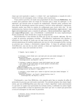 classe que ser´a mostrada a seguir, e o objeto ’net’, que implementa a camada de rede e
tratar´a da troca de mensagens, envio e entrega, entre os processos.
Como pode-se perceber, foi usado uma propriedade do Java chamada Reﬂection. Isso
´e usado para podermos saber em tempo de execu¸c˜ao qual a classe da aplica¸c˜ao e a do
algoritmo, que dever˜ao estar no arquivo de conﬁgura¸c˜ao. Fazendo assim, podemos usar
uma classe de inicializa¸c˜ao apenas (esta mesma) e escrever v´arias aplica¸c˜oes e algoritmos,
bastando mudar uma linha no arquivo de conﬁgura¸c˜ao para trocar entre elas. Se n˜ao
quis´essemos isso, bastava criar os objetos fazendo ReceiverInterface application = new
Application(process) para a camada de aplica¸c˜ao, e ReceiverInterface algorithm =
new LamportME(process), mas a ﬂexibilidade e modularidade da nossa implementa¸c˜ao
ﬁcaria prejudicada. Essa decis˜ao ﬁca a cargo do programador.
ReceiverInterface ´e uma interface do Neko que s´o tem um m´etodo: deliver. Ele tem
o papel de gerenciar mensagens recebidas. ActiveReceiver implementa esta interface e
sobrescreve este m´etodo de modo que ele joga numa queue as mensagens recebidas. O
m´etodo receive que ele tamb´em implementa, por sua vez, retira mensagens da ﬁla e entrega
ao processo que o chama, o destinat´ario original delas. A classe da aplica¸c˜ao estende
ActiveReceiver, mas n˜ao faz uso deste m´etodo; a classe que implementa o algoritmo far´a
amplo uso dele, como ser´a mostrado em breve.
/* Segundo, liga as camadas. */
/* Configura o objeto Sender que a aplica¸c~ao pode usar para mandar mensagens. */
applicationClass
.getMethod("setSender", new Class[] { SenderInterface.class })
.invoke(application, new Object[] { net });
/* Configura a camada do algoritmo criada anteriormente para ser usada
* pela camada de aplica¸c~ao quando ela quiser garantir exclus~ao m´utua
* no acesso `a regi~ao cr´ıtica. */
applicationClass
.getMethod("setMEAlgorithm", new Class[] { MEAlgorithm.class })
.invoke(application, new Object[] { algorithm });
/* Configura o objeto Sender que a camada do algoritmo usar´a para mandar mensagens. */
algorithmClass
.getMethod("setSender", new Class[] { SenderInterface.class })
.invoke(algorithm, new Object[] { net });
Continuando a usar Java Reﬂection, esta segunda parte liga as camadas da pilha de
protocolos do processo que est´a sendo constru´ıdo. Usa m´etodos pr´oprios das classes Appli-
cation, que usa setMEAlgorithm para dizer que o objeto ’algorithm’ criado anteriormente
´e o que deve ser usado como gerenciador da exclus˜ao m´utua, e setSender em ambos Appli-
cation e LamportME (a classe do algoritmo) para dizer que ’net’ ´e o objeto que gerenciar´a
a troca de mensagens na rede entre os processos.
// Terceira, inicia a execu¸c~ao dos protocolos.
application.launch();
algorithm.launch();
9
 