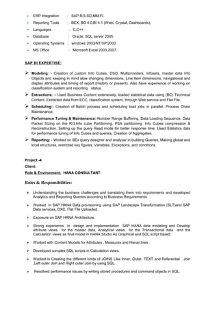  ERP Integration : SAP R/3-SD,MM,FI.
 Reporting Tools : BEX, BO 4.0,BI 4.1 (Webi, Crystal, Dashboards).
 Languages : C,C++
 Database : Oracle, SQL server 2005.
 Operating Systems : windows 2003/NT/XP/2000.
 MS Office : Microsoft Excel 2003,2007.
SAP BI EXPERTISE:
 Modeling: - Creation of custom Info Cubes, DSO, Multiproviders, Infosets, master data Info
Objects and keeping in mind slow changing dimensions, Line Item dimensions, navigational and
display attributes and timing of report (History or present). Also have experience of working on
classification system and reporting status.
 Extractions: – Used Business Content extensively, loaded statistical data using (BC) Technical
Content. Extracted data from ECC, classification system, through Web service and Flat File.
 Scheduling:- Creation of Batch process and scheduling load jobs in parallel. Process Chain
Maintenance.
 Performance Tuning & Maintenance:-Number Range Buffering, Data Loading Sequence, Data
Packet Sizing on the R/3.Info cube Partitioning, PSA partitioning. Info Cubes compression &
Reconstruction. Setting up the query Read mode for better response time. Used Statistics data
for performance tuning of Info Cubes and queries, Creation of Aggregates.
 Reporting: - Worked on BEx query designer and analyzer in building Queries, Making global and
local structures, restricted key figures, Variables, Exceptions, and conditions.
Project -4
Client:
Role & Environment: HANA CONSULTANT.
Roles & Responsibilities:
 Understanding the business challenges and translating them into requirements and developed
Analytics and Reporting Queries according to Business Requirements.
 Worked in SAP HANA Data provisioning using SAP Landscape Transformation (SLT)and SAP
Data services, DXC, Flat File Uploaded.
 Exposure on SAP HANA Architecture.
 Strong experience in design and implementation SAP HANA data modeling and Develop
attribute views for the master data, Analytical views for the Transactional data and the
Calculation views as final model in HANA Studio As Graphical and SQL script based.
 Worked with Content Models for Attributes , Measures and Hierarchies .
 Developed complex SQL scripts in Calculation views.
 Worked in Creating the different kinds of JOINS Like Inner, Outer, TEXT and Referential Join
,Left outer Join and Right outer Join by using SQL.
 Resolved performance issues by writing stored procedures and command objects in SQL.
 