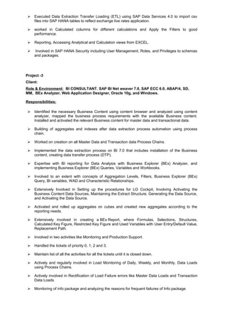  Executed Data Extraction Transfer Loading (ETL) using SAP Data Services 4.0 to import csv
files into SAP HANA tables to reflect exchange live rates application.
 worked in Calculated columns for different calculations and Apply the Filters to good
performance.
 Reporting, Accessing Analytical and Calculation views from EXCEL.
 Involved in SAP HANA Security including User Management, Roles, and Privileges to schemas
and packages.
Project -3
Client:
Role & Environment: BI CONSULTANT. SAP BI Net weaver 7.0, SAP ECC 6.0, ABAP/4, SD,
MM, BEx Analyzer, Web Application Designer, Oracle 10g, and Windows.
Responsibilities:
 Identified the necessary Business Content using content browser and analyzed using content
analyzer, mapped the business process requirements with the available Business content.
Installed and activated the relevant Business content for master data and transactional data.
 Building of aggregates and indexes after data extraction process automation using process
chain.
 Worked on creation on all Master Data and Transaction data Process Chains.
 Implemented the data extraction process on BI 7.0 that includes installation of the Business
content, creating data transfer process (DTP).
 Expertise with BI reporting for Data Analysis with Business Explorer (BEx) Analyzer, and
implementing Business Explorer (BEx) Queries, Variables and Workbooks.
 Involved to an extent with concepts of Aggregation Levels, Filters, Business Explorer (BEx)
Query, BI variables, WAD and Characteristic Relationships.
 Extensively Involved in Setting up the procedures for LO Cockpit, Involving Activating the
Business Content Data Sources, Maintaining the Extract Structure, Generating the Data Source,
and Activating the Data Source.
 Activated and rolled up aggregates on cubes and created new aggregates according to the
reporting needs.
 Extensively involved in creating a BEx Report, where Formulas, Selections, Structures,
Calculated Key Figure, Restricted Key Figure and Used Variables with User Entry/Default Value,
Replacement Path.
 Involved in two activities like Monitoring and Production Support.
 Handled the tickets of priority 0, 1, 2 and 3.
 Maintain list of all the activities for all the tickets until it is closed down.
 Actively and regularly involved in Load Monitoring of Daily, Weekly, and Monthly, Data Loads
using Process Chains.
 Actively involved in Rectification of Load Failure errors like Master Data Loads and Transaction
Data Loads.
 Monitoring of info package and analyzing the reasons for frequent failures of Info package.
 